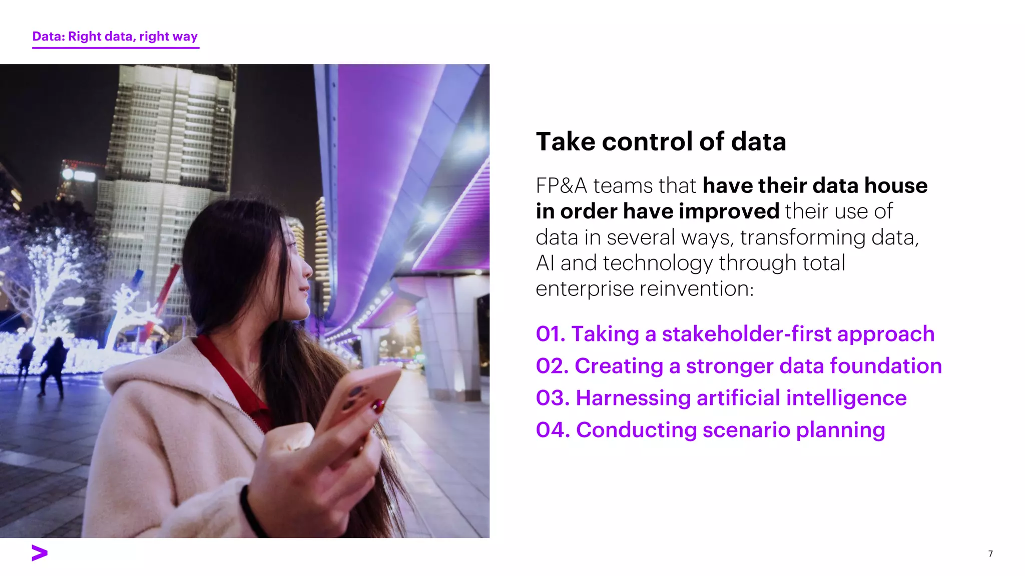 FP&A teams that have their data house
in order have improved their use of
data in several ways, transforming data,
AI and technology through total
enterprise reinvention:
Take control of data
Data: Right data, right way
7
01. Taking a stakeholder-first approach
02. Creating a stronger data foundation
03. Harnessing artificial intelligence
04. Conducting scenario planning
 