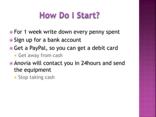  For 1 week write down every penny spent
 Sign up for a bank account
 Get a PayPal, so you can get a debit card
 Get away from cash
 Anovia will contact you in 24hours and send
the equipment
 Stop taking cash
 
