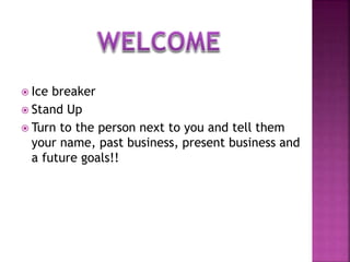  Ice breaker
 Stand Up
 Turn to the person next to you and tell them
your name, past business, present business and
a future goals!!
 