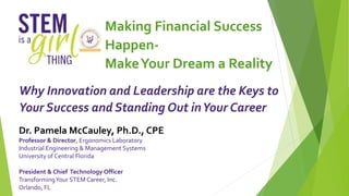 Making Financial Success
Happen-
MakeYour Dream a Reality
Why Innovation and Leadership are the Keys to
Your Success and Standing Out inYour Career
Dr. Pamela McCauley, Ph.D., CPE
Professor & Director, Ergonomics Laboratory
Industrial Engineering & Management Systems
University of Central Florida
President & Chief Technology Officer
TransformingYour STEM Career, Inc.
Orlando, FL
 