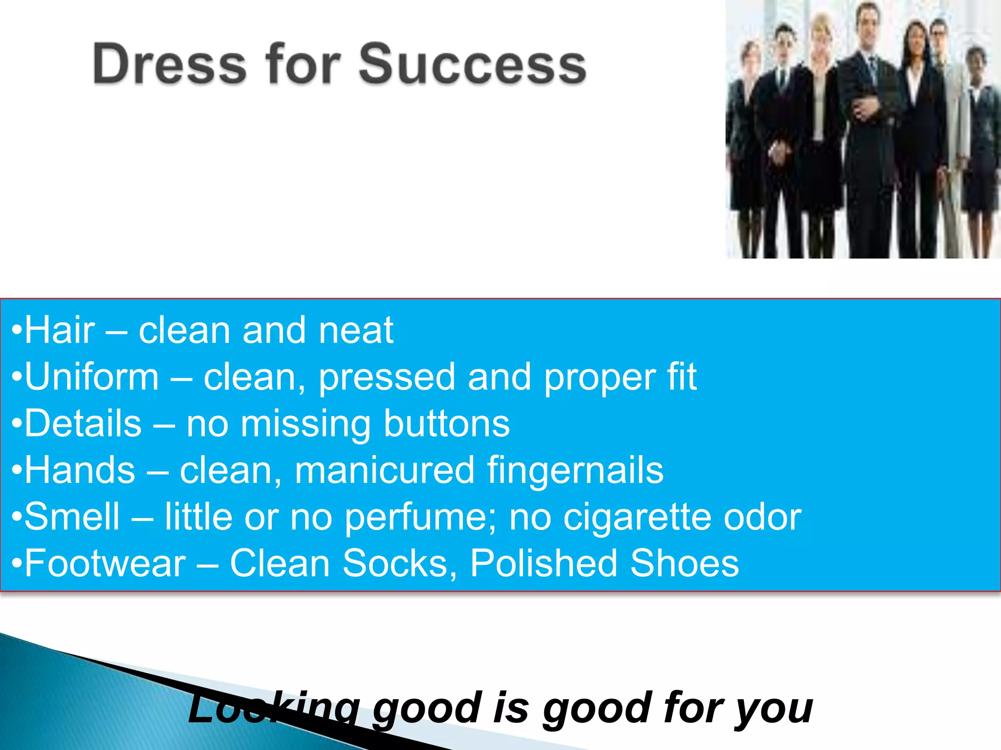 •Hair – clean and neat
•Uniform – clean, pressed and proper fit
•Details – no missing buttons
•Hands – clean, manicured fingernails
•Smell – little or no perfume; no cigarette odor
•Footwear – Clean Socks, Polished Shoes


          Looking good is good for you
 