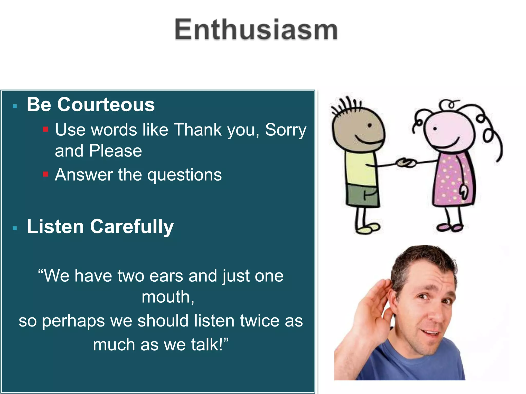    Be Courteous
       Use words like Thank you, Sorry
        and Please
       Answer the questions


   Listen Carefully

      “We have two ears and just one
                  mouth,
    so perhaps we should listen twice as
             much as we talk!”
 