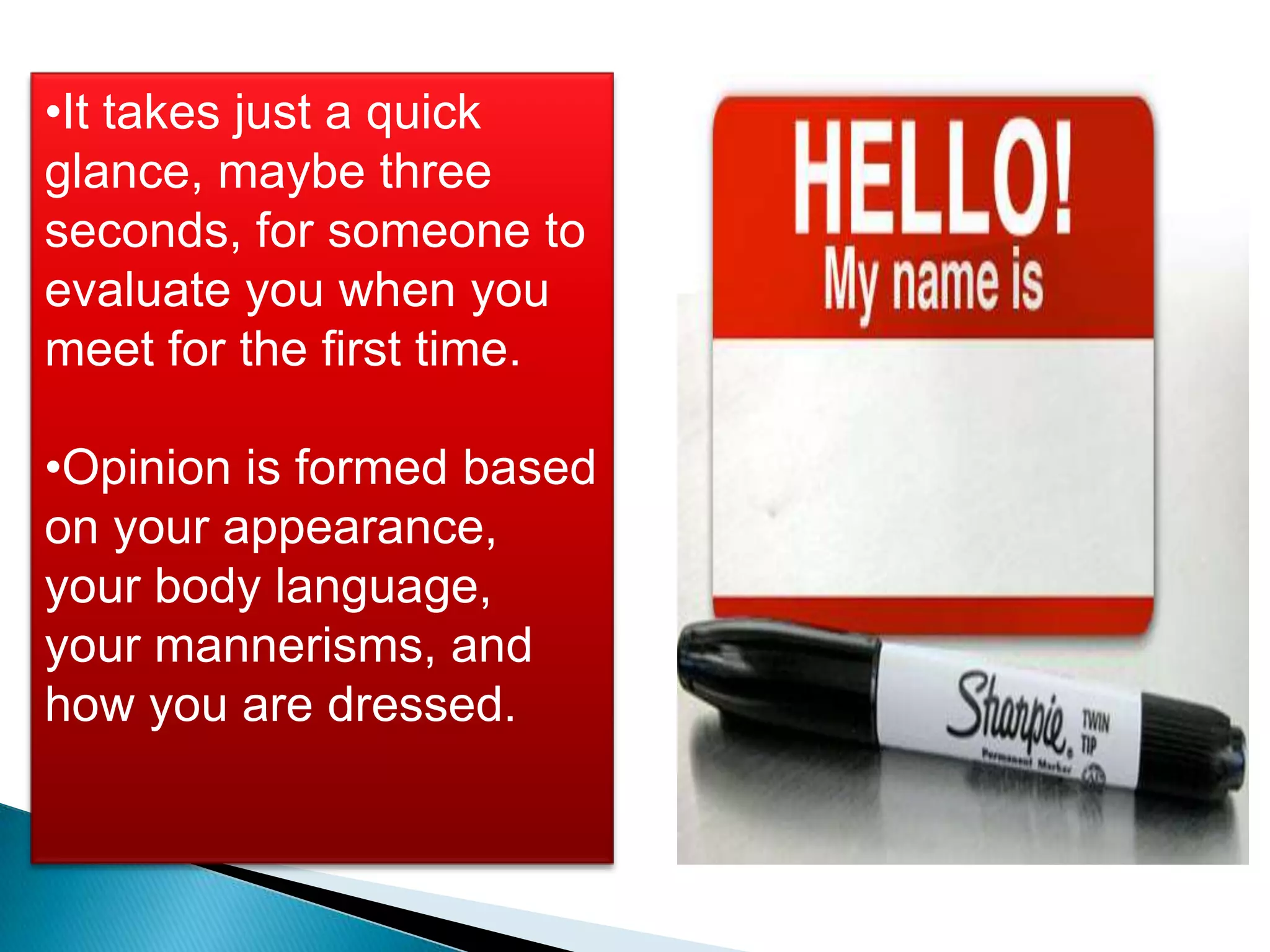 •It takes just a quick
glance, maybe three
seconds, for someone to
evaluate you when you
meet for the first time.

•Opinion is formed based
on your appearance,
your body language,
your mannerisms, and
how you are dressed.
 