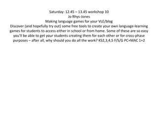 Saturday: 12.45 – 13.45 workshop 10Jo Rhys-JonesMaking language games for your VLE/blog Discover (and hopefully try out) some free tools to create your own language-learning games for students to access either in school or from home. Some of these are so easy you’ll be able to get your students creating them for each other or for cross-phase purposes – after all, why should you do all the work? KS2,3,4,5 F/S/G PC+MAC 1+2 