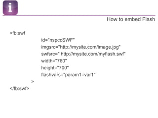 How to embed Flash<fb:swf			id="nspccSWF"			imgsrc="http://mysite.com/image.jpg"			swfsrc=" http://mysite.com/myflash.swf"			width="760"			height="700"			flashvars="param1=var1"                ></fb:swf>