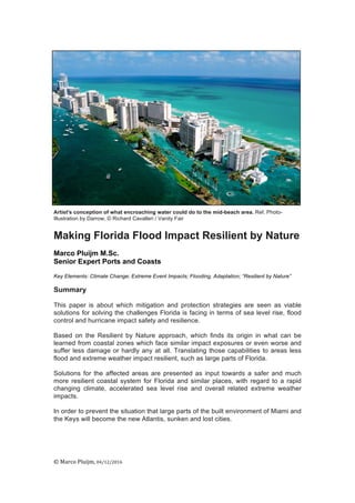©	
  Marco	
  Pluijm,	
  04/12/2016	
  
	
  
	
  
Artist's conception of what encroaching water could do to the mid-beach area. Ref. Photo-
Illustration by Darrow; © Richard Cavalleri / Vanity Fair
Making Florida Flood Impact Resilient by Nature
Marco Pluijm M.Sc.
Senior Expert Ports and Coasts
Key Elements: Climate Change; Extreme Event Impacts; Flooding, Adaptation; “Resilient by Nature”
Summary
This paper is about which mitigation and protection strategies are seen as viable
solutions for solving the challenges Florida is facing in terms of sea level rise, flood
control and hurricane impact safety and resilience.
Based on the Resilient by Nature approach, which finds its origin in what can be
learned from coastal zones which face similar impact exposures or even worse and
suffer less damage or hardly any at all. Translating those capabilities to areas less
flood and extreme weather impact resilient, such as large parts of Florida.
Solutions for the affected areas are presented as input towards a safer and much
more resilient coastal system for Florida and similar places, with regard to a rapid
changing climate, accelerated sea level rise and overall related extreme weather
impacts.
In order to prevent the situation that large parts of the built environment of Miami and
the Keys will become the new Atlantis, sunken and lost cities.
 