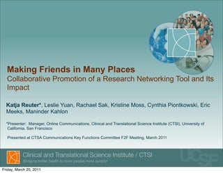 Making Friends in Many Places
  Collaborative Promotion of a Research Networking Tool and Its
  Impact

  Katja Reuter*, Leslie Yuan, Rachael Sak, Kristine Moss, Cynthia Piontkowski, Eric
  Meeks, Maninder Kahlon

  *Presenter: Manager, Online Communications, Clinical and Translational Science Institute (CTSI), University of
   California, San Francisco

  Presented at CTSA Communications Key Functions Committee F2F Meeting, March 2011




Friday, March 25, 2011
 