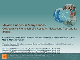 Katja Reuter* , Leslie Yuan, Rachael Sak, Kristine Moss, Cynthia Piontkowski, Eric Meeks, Maninder Kahlon *Presenter:  Manager, Online Communications, Clinical and Translational Science Institute (CTSI), University of   California, San Francisco  Presented at CTSA Communications Key Functions Committee F2F Meeting, March 2011 Presented at CTSA Communications Key Functions Committee F2F Meeting, March 2011 Presented at CTSA Communications Key Functions Committee F2F Meeting, March 2011 Presented at CTSA Communications Key Functions Committee F2F Meeting, March 2011 Making Friends in Many Places  Collaborative Promotion of a Research Networking Tool and Its Impact 