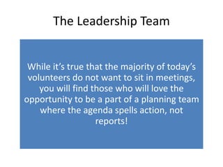 The Leadership Team
While it’s true that the majority of today’s
volunteers do not want to sit in meetings,
you will find those who will love the
opportunity to be a part of a planning team
where the agenda spells action, not
reports!
 