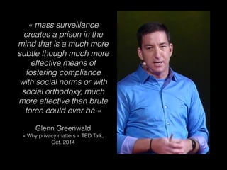 « mass surveillance
creates a prison in the
mind that is a much more
subtle though much more
effective means of
fostering compliance
with social norms or with
social orthodoxy, much
more effective than brute
force could ever be »
Glenn Greenwald
« Why privacy matters » TED Talk,
Oct. 2014
 