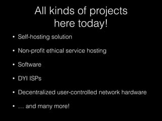 All kinds of projects  
here today!
• Self-hosting solution
• Non-proﬁt ethical service hosting
• Software
• DYI ISPs
• Decentralized user-controlled network hardware
• … and many more!
 