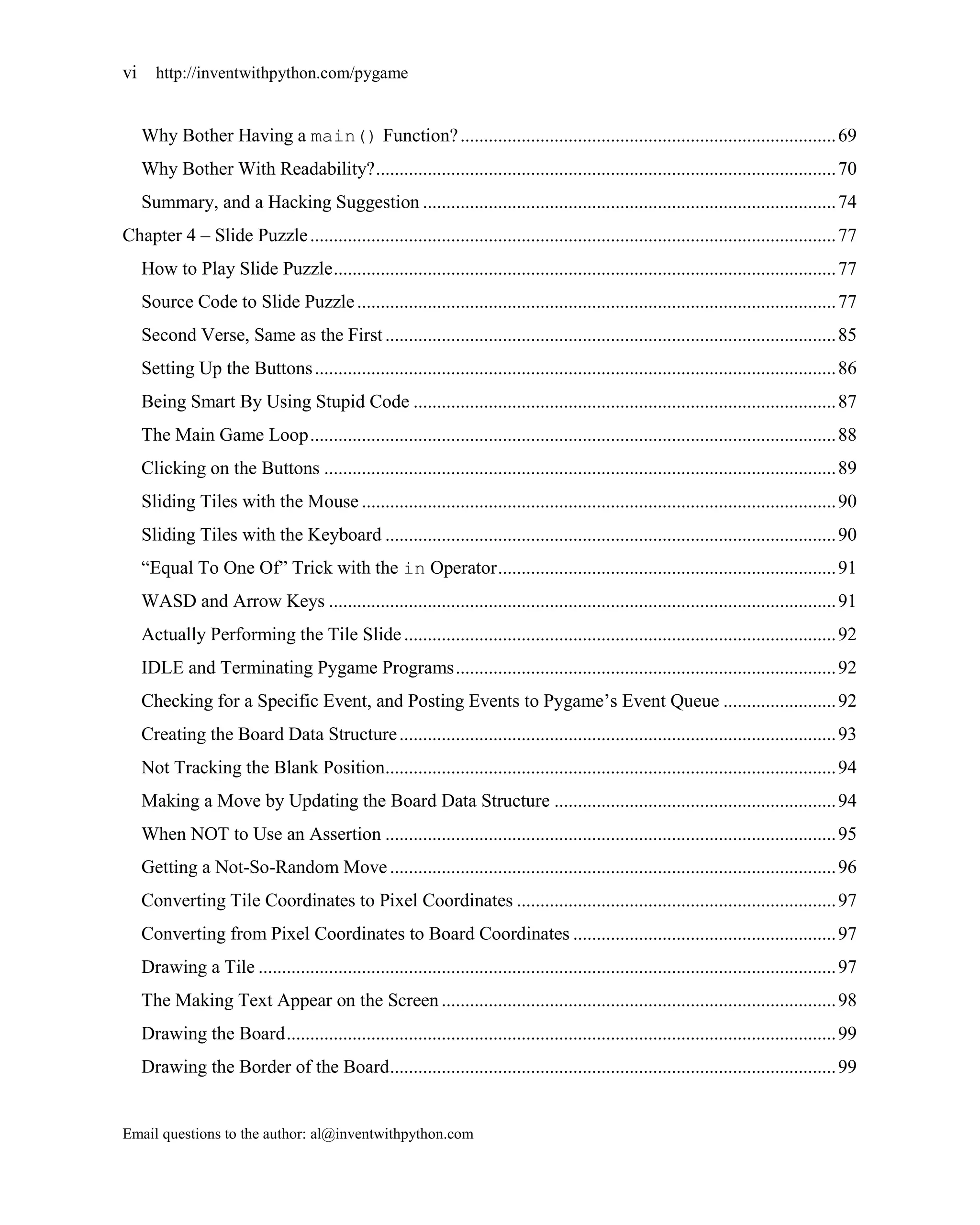 vi     http://inventwithpython.com/pygame


     Why Bother Having a main() Function? ................................................................................ 69
     Why Bother With Readability? .................................................................................................. 70
     Summary, and a Hacking Suggestion ........................................................................................ 74
Chapter 4 – Slide Puzzle ................................................................................................................ 77
     How to Play Slide Puzzle ........................................................................................................... 77
     Source Code to Slide Puzzle ...................................................................................................... 77
     Second Verse, Same as the First ................................................................................................ 85
     Setting Up the Buttons ............................................................................................................... 86
     Being Smart By Using Stupid Code .......................................................................................... 87
     The Main Game Loop ................................................................................................................ 88
     Clicking on the Buttons ............................................................................................................. 89
     Sliding Tiles with the Mouse ..................................................................................................... 90
     Sliding Tiles with the Keyboard ................................................................................................ 90
     ―Equal To One Of‖ Trick with the in Operator ........................................................................ 91
     WASD and Arrow Keys ............................................................................................................ 91
     Actually Performing the Tile Slide ............................................................................................ 92
     IDLE and Terminating Pygame Programs ................................................................................. 92
     Checking for a Specific Event, and Posting Events to Pygame’s Event Queue ........................ 92
     Creating the Board Data Structure ............................................................................................. 93
     Not Tracking the Blank Position................................................................................................ 94
     Making a Move by Updating the Board Data Structure ............................................................ 94
     When NOT to Use an Assertion ................................................................................................ 95
     Getting a Not-So-Random Move ............................................................................................... 96
     Converting Tile Coordinates to Pixel Coordinates .................................................................... 97
     Converting from Pixel Coordinates to Board Coordinates ........................................................ 97
     Drawing a Tile ........................................................................................................................... 97
     The Making Text Appear on the Screen .................................................................................... 98
     Drawing the Board ..................................................................................................................... 99
     Drawing the Border of the Board............................................................................................... 99


Email questions to the author: al@inventwithpython.com
 