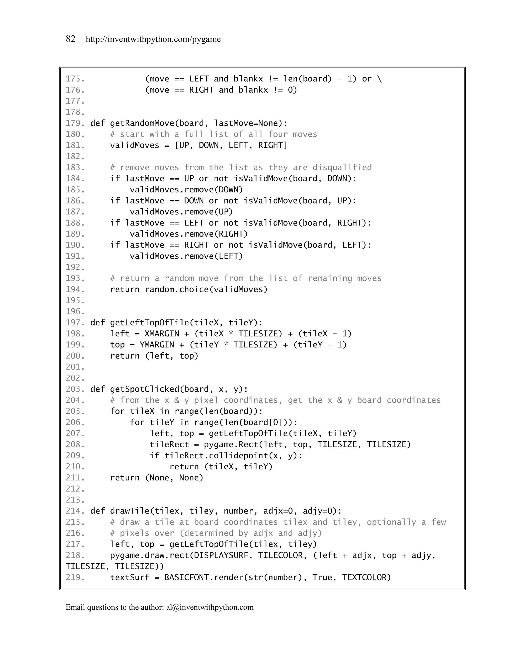 82   http://inventwithpython.com/pygame



175.            (move == LEFT and blankx != len(board) - 1) or 
176.            (move == RIGHT and blankx != 0)
177.
178.
179. def getRandomMove(board, lastMove=None):
180.     # start with a full list of all four moves
181.     validMoves = [UP, DOWN, LEFT, RIGHT]
182.
183.     # remove moves from the list as they are disqualified
184.     if lastMove == UP or not isValidMove(board, DOWN):
185.         validMoves.remove(DOWN)
186.     if lastMove == DOWN or not isValidMove(board, UP):
187.         validMoves.remove(UP)
188.     if lastMove == LEFT or not isValidMove(board, RIGHT):
189.         validMoves.remove(RIGHT)
190.     if lastMove == RIGHT or not isValidMove(board, LEFT):
191.         validMoves.remove(LEFT)
192.
193.     # return a random move from the list of remaining moves
194.     return random.choice(validMoves)
195.
196.
197. def getLeftTopOfTile(tileX, tileY):
198.     left = XMARGIN + (tileX * TILESIZE) + (tileX - 1)
199.     top = YMARGIN + (tileY * TILESIZE) + (tileY - 1)
200.     return (left, top)
201.
202.
203. def getSpotClicked(board, x, y):
204.     # from the x & y pixel coordinates, get the x & y board coordinates
205.     for tileX in range(len(board)):
206.         for tileY in range(len(board[0])):
207.             left, top = getLeftTopOfTile(tileX, tileY)
208.             tileRect = pygame.Rect(left, top, TILESIZE, TILESIZE)
209.             if tileRect.collidepoint(x, y):
210.                 return (tileX, tileY)
211.     return (None, None)
212.
213.
214. def drawTile(tilex, tiley, number, adjx=0, adjy=0):
215.     # draw a tile at board coordinates tilex and tiley, optionally a few
216.     # pixels over (determined by adjx and adjy)
217.     left, top = getLeftTopOfTile(tilex, tiley)
218.     pygame.draw.rect(DISPLAYSURF, TILECOLOR, (left + adjx, top + adjy,
TILESIZE, TILESIZE))
219.     textSurf = BASICFONT.render(str(number), True, TEXTCOLOR)


Email questions to the author: al@inventwithpython.com
 