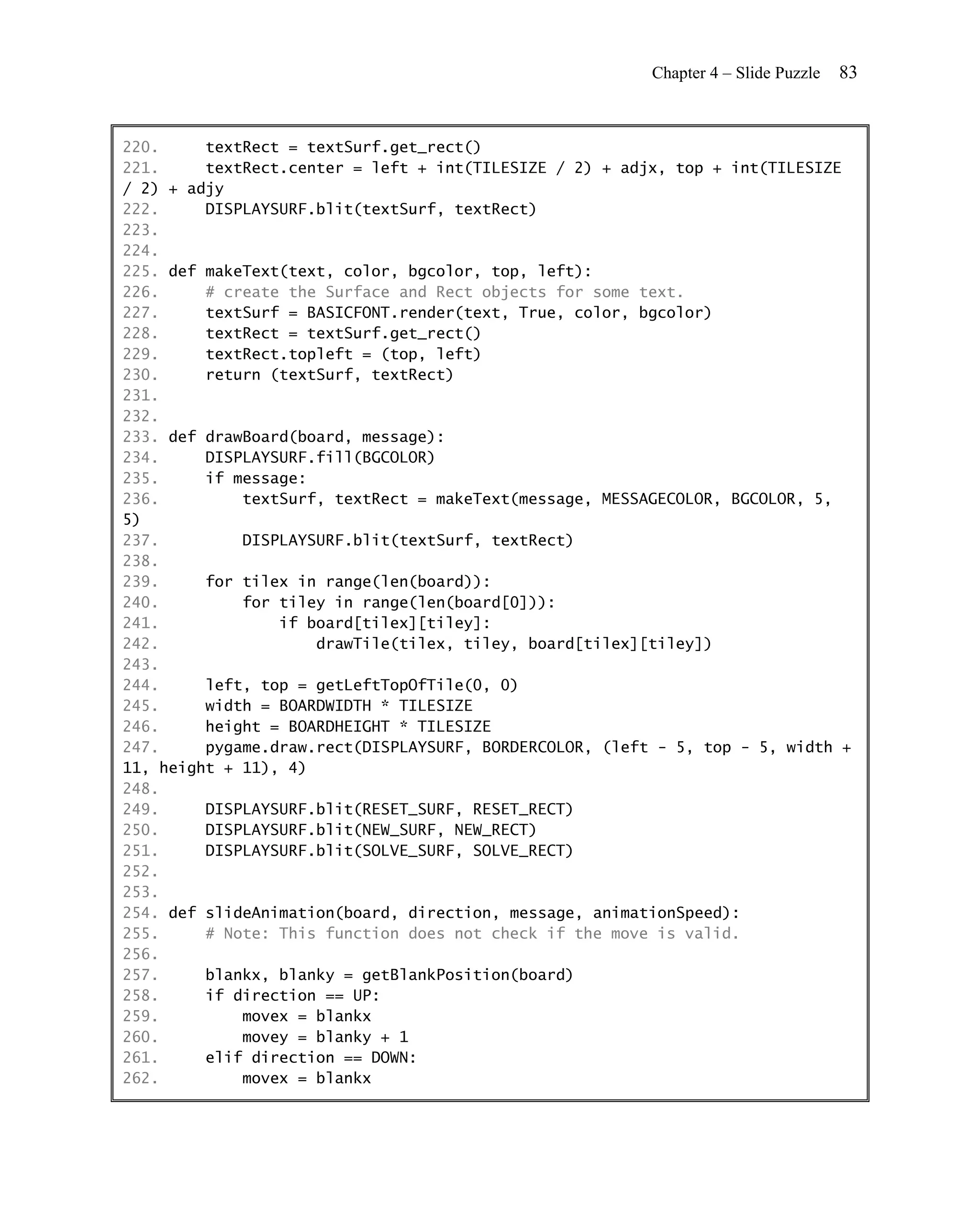 Chapter 4 – Slide Puzzle   83


220.     textRect = textSurf.get_rect()
221.     textRect.center = left + int(TILESIZE / 2) + adjx, top + int(TILESIZE
/ 2) + adjy
222.     DISPLAYSURF.blit(textSurf, textRect)
223.
224.
225. def makeText(text, color, bgcolor, top, left):
226.     # create the Surface and Rect objects for some text.
227.     textSurf = BASICFONT.render(text, True, color, bgcolor)
228.     textRect = textSurf.get_rect()
229.     textRect.topleft = (top, left)
230.     return (textSurf, textRect)
231.
232.
233. def drawBoard(board, message):
234.     DISPLAYSURF.fill(BGCOLOR)
235.     if message:
236.         textSurf, textRect = makeText(message, MESSAGECOLOR, BGCOLOR, 5,
5)
237.         DISPLAYSURF.blit(textSurf, textRect)
238.
239.     for tilex in range(len(board)):
240.         for tiley in range(len(board[0])):
241.             if board[tilex][tiley]:
242.                 drawTile(tilex, tiley, board[tilex][tiley])
243.
244.     left, top = getLeftTopOfTile(0, 0)
245.     width = BOARDWIDTH * TILESIZE
246.     height = BOARDHEIGHT * TILESIZE
247.     pygame.draw.rect(DISPLAYSURF, BORDERCOLOR, (left - 5, top - 5, width +
11, height + 11), 4)
248.
249.     DISPLAYSURF.blit(RESET_SURF, RESET_RECT)
250.     DISPLAYSURF.blit(NEW_SURF, NEW_RECT)
251.     DISPLAYSURF.blit(SOLVE_SURF, SOLVE_RECT)
252.
253.
254. def slideAnimation(board, direction, message, animationSpeed):
255.     # Note: This function does not check if the move is valid.
256.
257.     blankx, blanky = getBlankPosition(board)
258.     if direction == UP:
259.         movex = blankx
260.         movey = blanky + 1
261.     elif direction == DOWN:
262.         movex = blankx
 