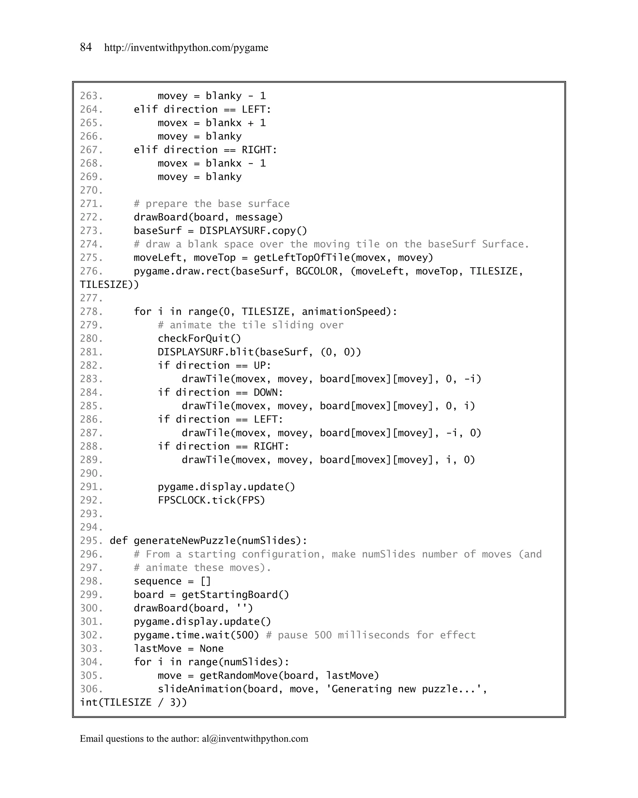 84   http://inventwithpython.com/pygame



263.         movey = blanky - 1
264.     elif direction == LEFT:
265.         movex = blankx + 1
266.         movey = blanky
267.     elif direction == RIGHT:
268.         movex = blankx - 1
269.         movey = blanky
270.
271.     # prepare the base surface
272.     drawBoard(board, message)
273.     baseSurf = DISPLAYSURF.copy()
274.     # draw a blank space over the moving tile on the baseSurf Surface.
275.     moveLeft, moveTop = getLeftTopOfTile(movex, movey)
276.     pygame.draw.rect(baseSurf, BGCOLOR, (moveLeft, moveTop, TILESIZE,
TILESIZE))
277.
278.     for i in range(0, TILESIZE, animationSpeed):
279.         # animate the tile sliding over
280.         checkForQuit()
281.         DISPLAYSURF.blit(baseSurf, (0, 0))
282.         if direction == UP:
283.             drawTile(movex, movey, board[movex][movey], 0, -i)
284.         if direction == DOWN:
285.             drawTile(movex, movey, board[movex][movey], 0, i)
286.         if direction == LEFT:
287.             drawTile(movex, movey, board[movex][movey], -i, 0)
288.         if direction == RIGHT:
289.             drawTile(movex, movey, board[movex][movey], i, 0)
290.
291.         pygame.display.update()
292.         FPSCLOCK.tick(FPS)
293.
294.
295. def generateNewPuzzle(numSlides):
296.     # From a starting configuration, make numSlides number of moves (and
297.     # animate these moves).
298.     sequence = []
299.     board = getStartingBoard()
300.     drawBoard(board, '')
301.     pygame.display.update()
302.     pygame.time.wait(500) # pause 500 milliseconds for effect
303.     lastMove = None
304.     for i in range(numSlides):
305.         move = getRandomMove(board, lastMove)
306.         slideAnimation(board, move, 'Generating new puzzle...',
int(TILESIZE / 3))


Email questions to the author: al@inventwithpython.com
 