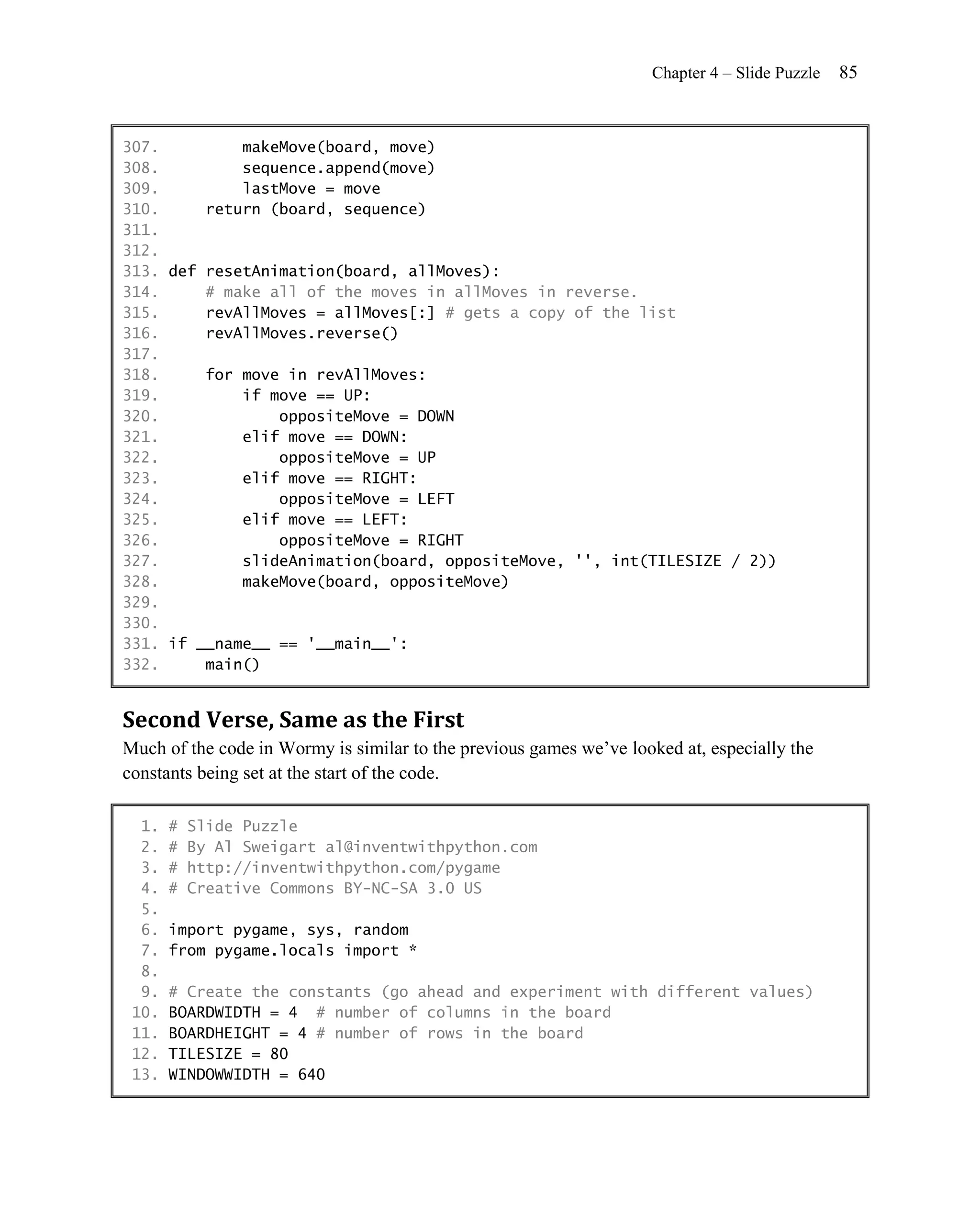 Chapter 4 – Slide Puzzle   85


307.         makeMove(board, move)
308.         sequence.append(move)
309.         lastMove = move
310.     return (board, sequence)
311.
312.
313. def resetAnimation(board, allMoves):
314.     # make all of the moves in allMoves in reverse.
315.     revAllMoves = allMoves[:] # gets a copy of the list
316.     revAllMoves.reverse()
317.
318.     for move in revAllMoves:
319.         if move == UP:
320.             oppositeMove = DOWN
321.         elif move == DOWN:
322.             oppositeMove = UP
323.         elif move == RIGHT:
324.             oppositeMove = LEFT
325.         elif move == LEFT:
326.             oppositeMove = RIGHT
327.         slideAnimation(board, oppositeMove, '', int(TILESIZE / 2))
328.         makeMove(board, oppositeMove)
329.
330.
331. if __name__ == '__main__':
332.     main()


Second Verse, Same as the First
Much of the code in Wormy is similar to the previous games we’ve looked at, especially the
constants being set at the start of the code.

  1.   #   Slide Puzzle
  2.   #   By Al Sweigart al@inventwithpython.com
  3.   #   http://inventwithpython.com/pygame
  4.   #   Creative Commons BY-NC-SA 3.0 US
  5.
  6.   import pygame, sys, random
  7.   from pygame.locals import *
  8.
  9.   # Create the constants (go ahead and experiment with different values)
 10.   BOARDWIDTH = 4 # number of columns in the board
 11.   BOARDHEIGHT = 4 # number of rows in the board
 12.   TILESIZE = 80
 13.   WINDOWWIDTH = 640
 