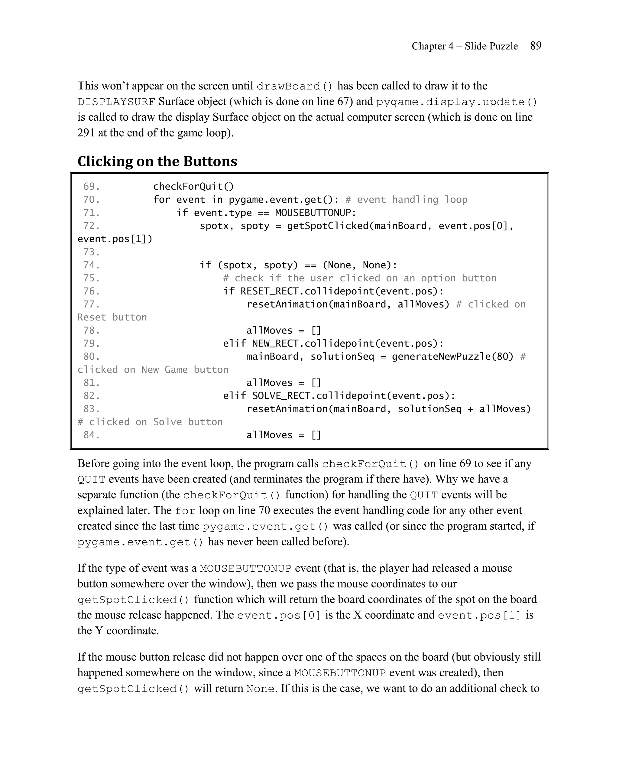 Chapter 4 – Slide Puzzle   89


This won’t appear on the screen until drawBoard() has been called to draw it to the
DISPLAYSURF Surface object (which is done on line 67) and pygame.display.update()
is called to draw the display Surface object on the actual computer screen (which is done on line
291 at the end of the game loop).

Clicking on the Buttons
 69.         checkForQuit()
 70.         for event in pygame.event.get(): # event handling loop
 71.             if event.type == MOUSEBUTTONUP:
 72.                 spotx, spoty = getSpotClicked(mainBoard, event.pos[0],
event.pos[1])
 73.
 74.                 if (spotx, spoty) == (None, None):
 75.                      # check if the user clicked on an option button
 76.                      if RESET_RECT.collidepoint(event.pos):
 77.                          resetAnimation(mainBoard, allMoves) # clicked on
Reset button
 78.                          allMoves = []
 79.                      elif NEW_RECT.collidepoint(event.pos):
 80.                          mainBoard, solutionSeq = generateNewPuzzle(80) #
clicked on New Game button
 81.                          allMoves = []
 82.                      elif SOLVE_RECT.collidepoint(event.pos):
 83.                          resetAnimation(mainBoard, solutionSeq + allMoves)
# clicked on Solve button
 84.                          allMoves = []

Before going into the event loop, the program calls checkForQuit() on line 69 to see if any
QUIT events have been created (and terminates the program if there have). Why we have a
separate function (the checkForQuit() function) for handling the QUIT events will be
explained later. The for loop on line 70 executes the event handling code for any other event
created since the last time pygame.event.get() was called (or since the program started, if
pygame.event.get() has never been called before).

If the type of event was a MOUSEBUTTONUP event (that is, the player had released a mouse
button somewhere over the window), then we pass the mouse coordinates to our
getSpotClicked() function which will return the board coordinates of the spot on the board
the mouse release happened. The event.pos[0] is the X coordinate and event.pos[1] is
the Y coordinate.

If the mouse button release did not happen over one of the spaces on the board (but obviously still
happened somewhere on the window, since a MOUSEBUTTONUP event was created), then
getSpotClicked() will return None. If this is the case, we want to do an additional check to
 