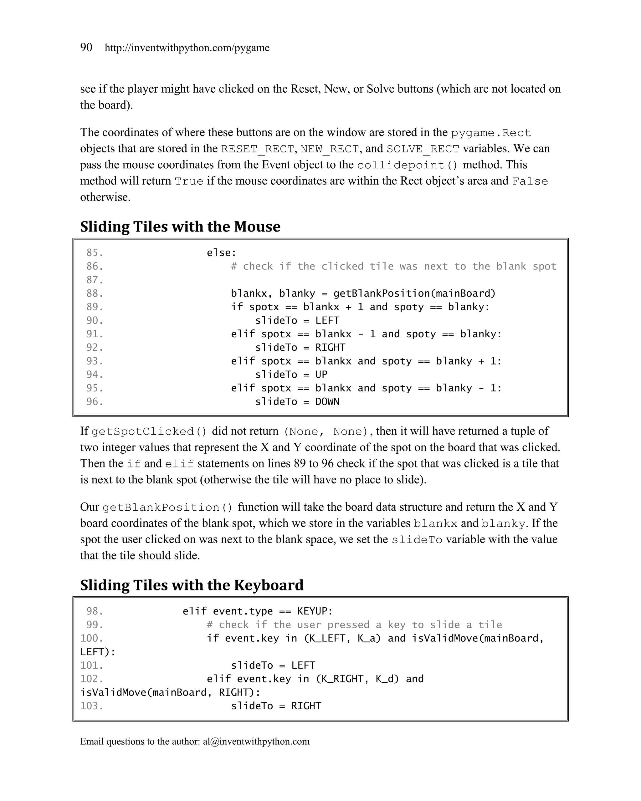 90     http://inventwithpython.com/pygame


see if the player might have clicked on the Reset, New, or Solve buttons (which are not located on
the board).

The coordinates of where these buttons are on the window are stored in the pygame.Rect
objects that are stored in the RESET_RECT, NEW_RECT, and SOLVE_RECT variables. We can
pass the mouse coordinates from the Event object to the collidepoint() method. This
method will return True if the mouse coordinates are within the Rect object’s area and False
otherwise.

Sliding Tiles with the Mouse
 85.                         else:
 86.                             # check if the clicked tile was next to the blank spot
 87.
 88.                               blankx, blanky = getBlankPosition(mainBoard)
 89.                               if spotx == blankx + 1 and spoty == blanky:
 90.                                   slideTo = LEFT
 91.                               elif spotx == blankx - 1 and spoty == blanky:
 92.                                   slideTo = RIGHT
 93.                               elif spotx == blankx and spoty == blanky + 1:
 94.                                   slideTo = UP
 95.                               elif spotx == blankx and spoty == blanky - 1:
 96.                                   slideTo = DOWN

If getSpotClicked() did not return (None, None), then it will have returned a tuple of
two integer values that represent the X and Y coordinate of the spot on the board that was clicked.
Then the if and elif statements on lines 89 to 96 check if the spot that was clicked is a tile that
is next to the blank spot (otherwise the tile will have no place to slide).

Our getBlankPosition() function will take the board data structure and return the X and Y
board coordinates of the blank spot, which we store in the variables blankx and blanky. If the
spot the user clicked on was next to the blank space, we set the slideTo variable with the value
that the tile should slide.

Sliding Tiles with the Keyboard
 98.             elif event.type == KEYUP:
 99.                 # check if the user pressed a key to slide a tile
100.                 if event.key in (K_LEFT, K_a) and isValidMove(mainBoard,
LEFT):
101.                     slideTo = LEFT
102.                 elif event.key in (K_RIGHT, K_d) and
isValidMove(mainBoard, RIGHT):
103.                     slideTo = RIGHT


Email questions to the author: al@inventwithpython.com
 