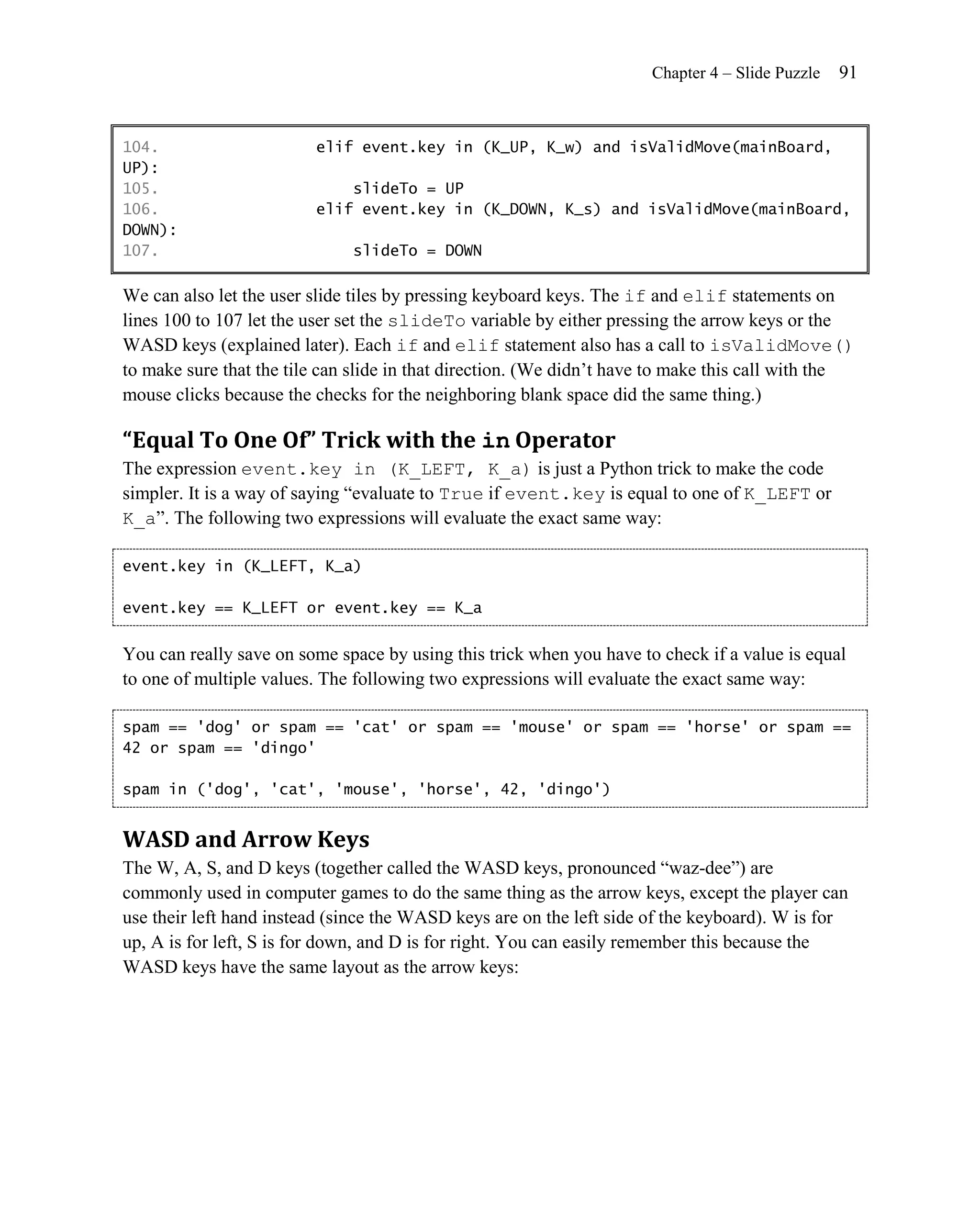 Chapter 4 – Slide Puzzle   91


104.                     elif event.key in (K_UP, K_w) and isValidMove(mainBoard,
UP):
105.                         slideTo = UP
106.                     elif event.key in (K_DOWN, K_s) and isValidMove(mainBoard,
DOWN):
107.                          slideTo = DOWN

We can also let the user slide tiles by pressing keyboard keys. The if and elif statements on
lines 100 to 107 let the user set the slideTo variable by either pressing the arrow keys or the
WASD keys (explained later). Each if and elif statement also has a call to isValidMove()
to make sure that the tile can slide in that direction. (We didn’t have to make this call with the
mouse clicks because the checks for the neighboring blank space did the same thing.)

“Equal To One Of” Trick with the in Operator
The expression event.key in (K_LEFT, K_a) is just a Python trick to make the code
simpler. It is a way of saying ―evaluate to True if event.key is equal to one of K_LEFT or
K_a‖. The following two expressions will evaluate the exact same way:

event.key in (K_LEFT, K_a)

event.key == K_LEFT or event.key == K_a


You can really save on some space by using this trick when you have to check if a value is equal
to one of multiple values. The following two expressions will evaluate the exact same way:

spam == 'dog' or spam == 'cat' or spam == 'mouse' or spam == 'horse' or spam ==
42 or spam == 'dingo'

spam in ('dog', 'cat', 'mouse', 'horse', 42, 'dingo')


WASD and Arrow Keys
The W, A, S, and D keys (together called the WASD keys, pronounced ―waz-dee‖) are
commonly used in computer games to do the same thing as the arrow keys, except the player can
use their left hand instead (since the WASD keys are on the left side of the keyboard). W is for
up, A is for left, S is for down, and D is for right. You can easily remember this because the
WASD keys have the same layout as the arrow keys:
 