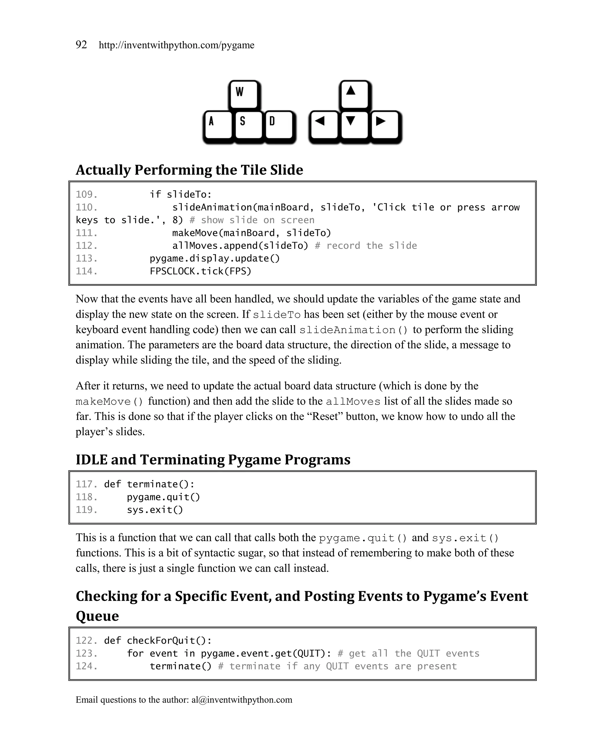 92   http://inventwithpython.com/pygame




Actually Performing the Tile Slide
109.         if slideTo:
110.             slideAnimation(mainBoard, slideTo, 'Click tile or press arrow
keys to slide.', 8) # show slide on screen
111.             makeMove(mainBoard, slideTo)
112.             allMoves.append(slideTo) # record the slide
113.         pygame.display.update()
114.         FPSCLOCK.tick(FPS)

Now that the events have all been handled, we should update the variables of the game state and
display the new state on the screen. If slideTo has been set (either by the mouse event or
keyboard event handling code) then we can call slideAnimation() to perform the sliding
animation. The parameters are the board data structure, the direction of the slide, a message to
display while sliding the tile, and the speed of the sliding.

After it returns, we need to update the actual board data structure (which is done by the
makeMove() function) and then add the slide to the allMoves list of all the slides made so
far. This is done so that if the player clicks on the ―Reset‖ button, we know how to undo all the
player’s slides.

IDLE and Terminating Pygame Programs
117. def terminate():
118.     pygame.quit()
119.     sys.exit()

This is a function that we can call that calls both the pygame.quit() and sys.exit()
functions. This is a bit of syntactic sugar, so that instead of remembering to make both of these
calls, there is just a single function we can call instead.

Checking for a Specific Event, and Posting Events to Pygame’s Event
Queue
122. def checkForQuit():
123.     for event in pygame.event.get(QUIT): # get all the QUIT events
124.         terminate() # terminate if any QUIT events are present


Email questions to the author: al@inventwithpython.com
 