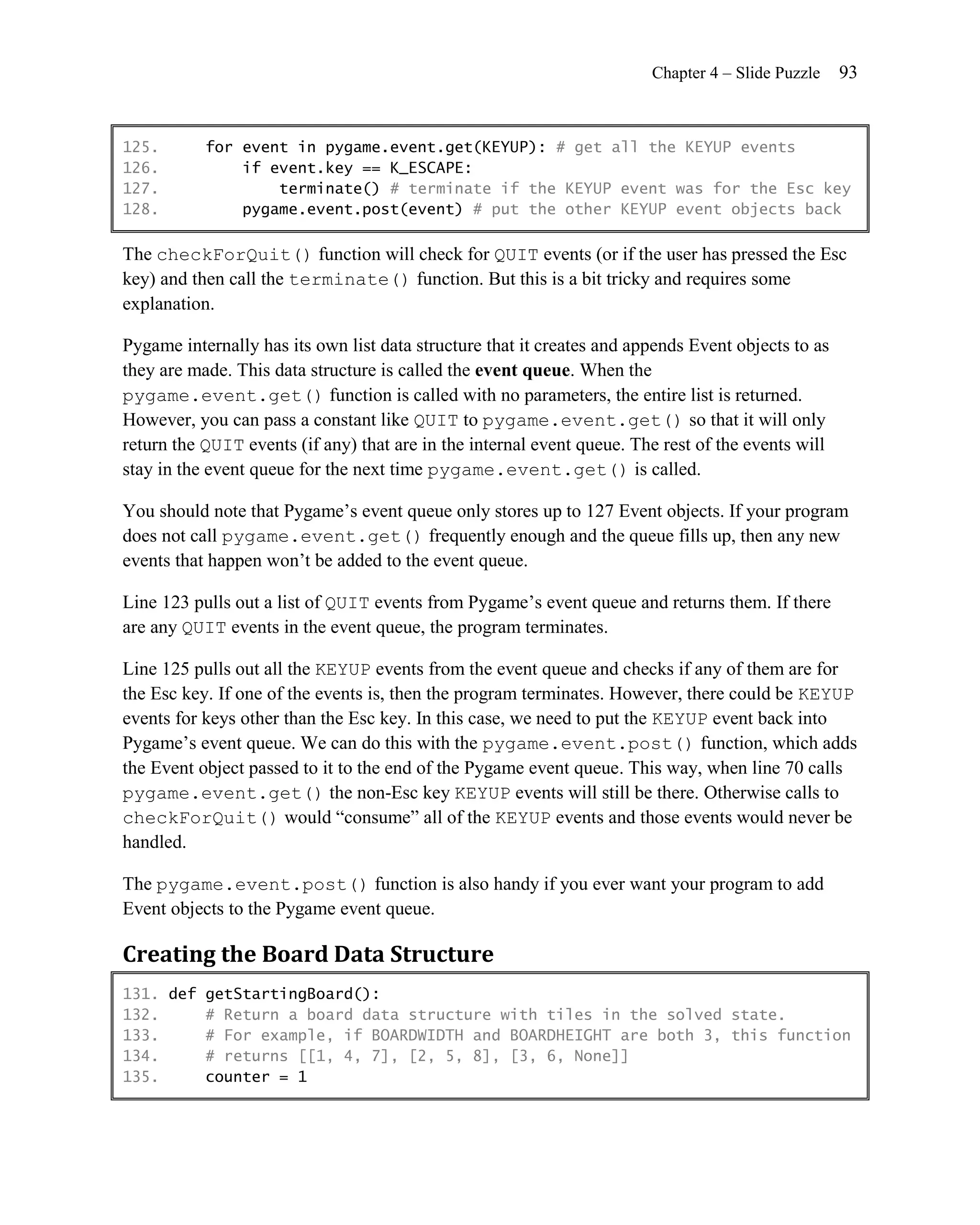 Chapter 4 – Slide Puzzle    93


125.       for event in pygame.event.get(KEYUP): # get all the KEYUP events
126.           if event.key == K_ESCAPE:
127.               terminate() # terminate if the KEYUP event was for the Esc key
128.           pygame.event.post(event) # put the other KEYUP event objects back

The checkForQuit() function will check for QUIT events (or if the user has pressed the Esc
key) and then call the terminate() function. But this is a bit tricky and requires some
explanation.

Pygame internally has its own list data structure that it creates and appends Event objects to as
they are made. This data structure is called the event queue. When the
pygame.event.get() function is called with no parameters, the entire list is returned.
However, you can pass a constant like QUIT to pygame.event.get() so that it will only
return the QUIT events (if any) that are in the internal event queue. The rest of the events will
stay in the event queue for the next time pygame.event.get() is called.

You should note that Pygame’s event queue only stores up to 127 Event objects. If your program
does not call pygame.event.get() frequently enough and the queue fills up, then any new
events that happen won’t be added to the event queue.

Line 123 pulls out a list of QUIT events from Pygame’s event queue and returns them. If there
are any QUIT events in the event queue, the program terminates.

Line 125 pulls out all the KEYUP events from the event queue and checks if any of them are for
the Esc key. If one of the events is, then the program terminates. However, there could be KEYUP
events for keys other than the Esc key. In this case, we need to put the KEYUP event back into
Pygame’s event queue. We can do this with the pygame.event.post() function, which adds
the Event object passed to it to the end of the Pygame event queue. This way, when line 70 calls
pygame.event.get() the non-Esc key KEYUP events will still be there. Otherwise calls to
checkForQuit() would ―consume‖ all of the KEYUP events and those events would never be
handled.

The pygame.event.post() function is also handy if you ever want your program to add
Event objects to the Pygame event queue.

Creating the Board Data Structure
131. def getStartingBoard():
132.     # Return a board data structure with tiles in the solved state.
133.     # For example, if BOARDWIDTH and BOARDHEIGHT are both 3, this function
134.     # returns [[1, 4, 7], [2, 5, 8], [3, 6, None]]
135.     counter = 1
 
