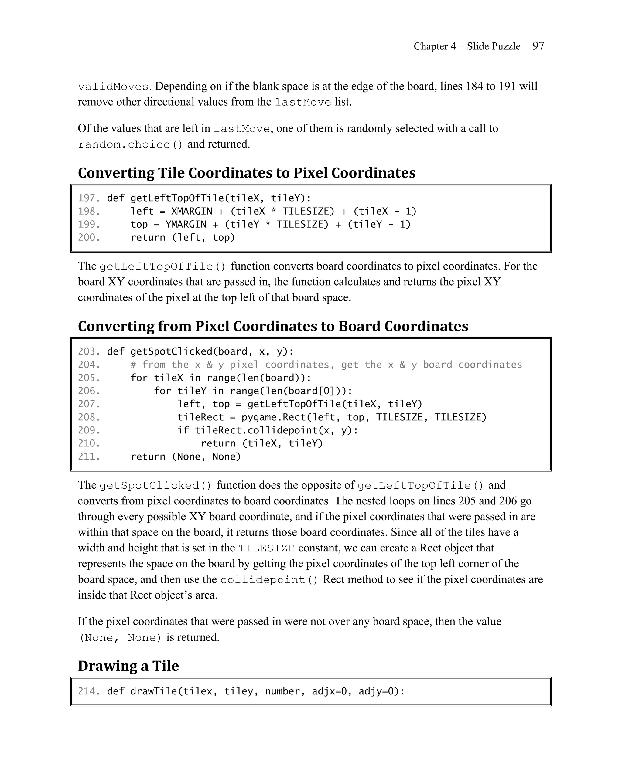 Chapter 4 – Slide Puzzle   97


validMoves. Depending on if the blank space is at the edge of the board, lines 184 to 191 will
remove other directional values from the lastMove list.

Of the values that are left in lastMove, one of them is randomly selected with a call to
random.choice() and returned.

Converting Tile Coordinates to Pixel Coordinates
197. def getLeftTopOfTile(tileX, tileY):
198.     left = XMARGIN + (tileX * TILESIZE) + (tileX - 1)
199.     top = YMARGIN + (tileY * TILESIZE) + (tileY - 1)
200.     return (left, top)

The getLeftTopOfTile() function converts board coordinates to pixel coordinates. For the
board XY coordinates that are passed in, the function calculates and returns the pixel XY
coordinates of the pixel at the top left of that board space.

Converting from Pixel Coordinates to Board Coordinates
203. def getSpotClicked(board, x, y):
204.     # from the x & y pixel coordinates, get the x & y board coordinates
205.     for tileX in range(len(board)):
206.         for tileY in range(len(board[0])):
207.             left, top = getLeftTopOfTile(tileX, tileY)
208.             tileRect = pygame.Rect(left, top, TILESIZE, TILESIZE)
209.             if tileRect.collidepoint(x, y):
210.                 return (tileX, tileY)
211.     return (None, None)

The getSpotClicked() function does the opposite of getLeftTopOfTile() and
converts from pixel coordinates to board coordinates. The nested loops on lines 205 and 206 go
through every possible XY board coordinate, and if the pixel coordinates that were passed in are
within that space on the board, it returns those board coordinates. Since all of the tiles have a
width and height that is set in the TILESIZE constant, we can create a Rect object that
represents the space on the board by getting the pixel coordinates of the top left corner of the
board space, and then use the collidepoint() Rect method to see if the pixel coordinates are
inside that Rect object’s area.

If the pixel coordinates that were passed in were not over any board space, then the value
(None, None) is returned.

Drawing a Tile
214. def drawTile(tilex, tiley, number, adjx=0, adjy=0):
 