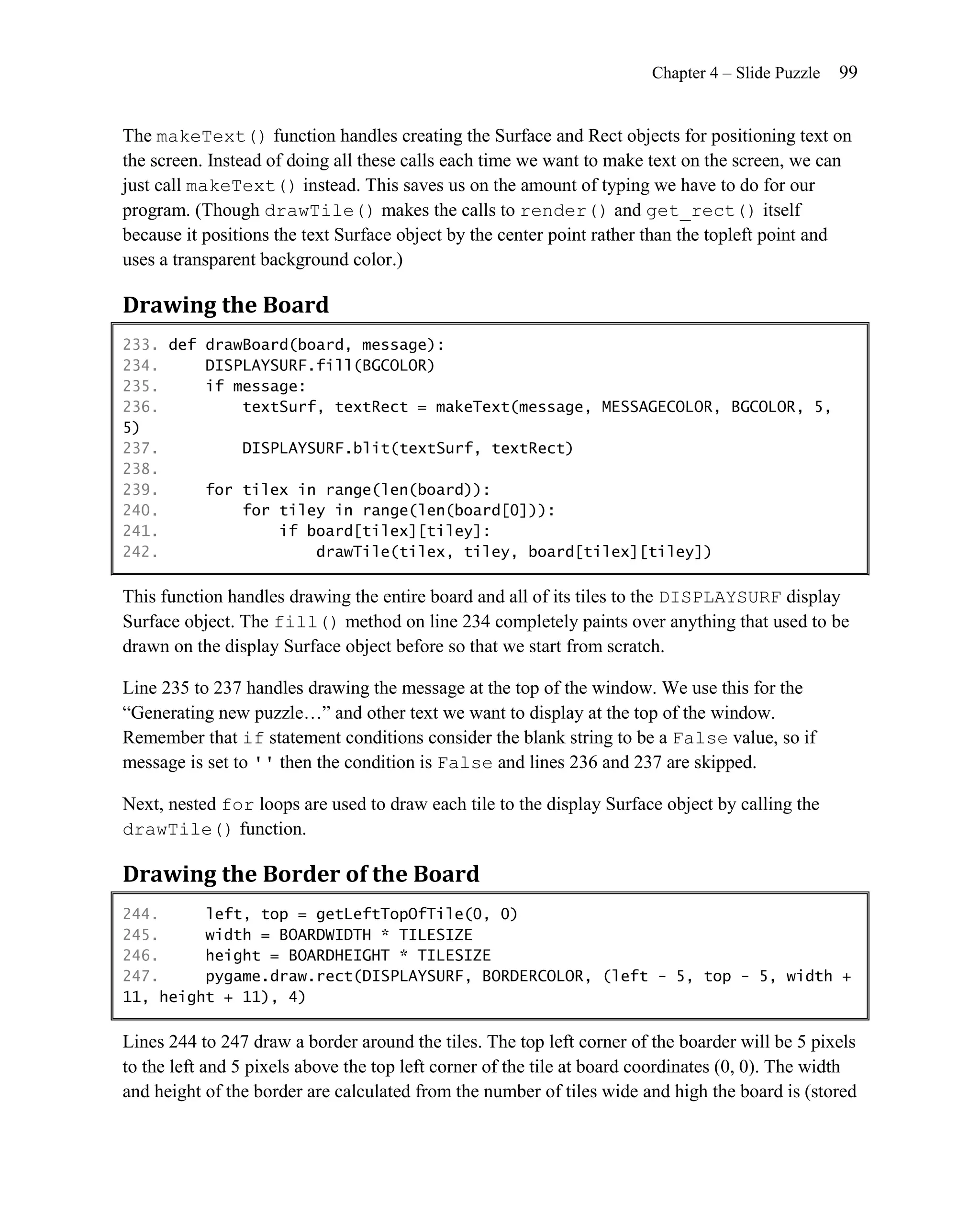 Chapter 4 – Slide Puzzle   99


The makeText() function handles creating the Surface and Rect objects for positioning text on
the screen. Instead of doing all these calls each time we want to make text on the screen, we can
just call makeText() instead. This saves us on the amount of typing we have to do for our
program. (Though drawTile() makes the calls to render() and get_rect() itself
because it positions the text Surface object by the center point rather than the topleft point and
uses a transparent background color.)

Drawing the Board
233. def drawBoard(board, message):
234.     DISPLAYSURF.fill(BGCOLOR)
235.     if message:
236.         textSurf, textRect = makeText(message, MESSAGECOLOR, BGCOLOR, 5,
5)
237.         DISPLAYSURF.blit(textSurf, textRect)
238.
239.     for tilex in range(len(board)):
240.         for tiley in range(len(board[0])):
241.             if board[tilex][tiley]:
242.                 drawTile(tilex, tiley, board[tilex][tiley])

This function handles drawing the entire board and all of its tiles to the DISPLAYSURF display
Surface object. The fill() method on line 234 completely paints over anything that used to be
drawn on the display Surface object before so that we start from scratch.

Line 235 to 237 handles drawing the message at the top of the window. We use this for the
―Generating new puzzle…‖ and other text we want to display at the top of the window.
Remember that if statement conditions consider the blank string to be a False value, so if
message is set to '' then the condition is False and lines 236 and 237 are skipped.

Next, nested for loops are used to draw each tile to the display Surface object by calling the
drawTile() function.

Drawing the Border of the Board
244.     left, top = getLeftTopOfTile(0, 0)
245.     width = BOARDWIDTH * TILESIZE
246.     height = BOARDHEIGHT * TILESIZE
247.     pygame.draw.rect(DISPLAYSURF, BORDERCOLOR, (left - 5, top - 5, width +
11, height + 11), 4)

Lines 244 to 247 draw a border around the tiles. The top left corner of the boarder will be 5 pixels
to the left and 5 pixels above the top left corner of the tile at board coordinates (0, 0). The width
and height of the border are calculated from the number of tiles wide and high the board is (stored
 