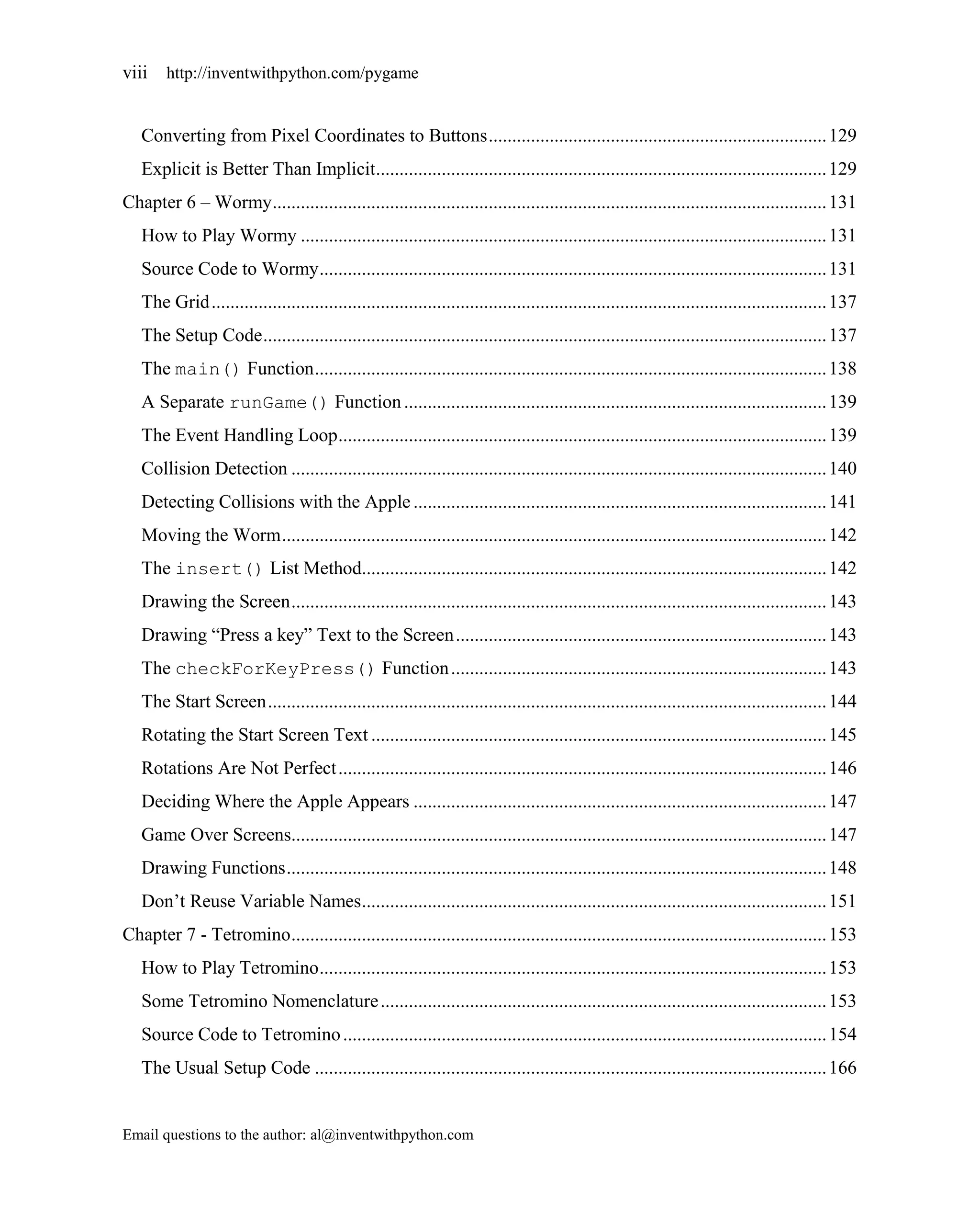 viii    http://inventwithpython.com/pygame


   Converting from Pixel Coordinates to Buttons ........................................................................ 129
   Explicit is Better Than Implicit................................................................................................ 129
Chapter 6 – Wormy ...................................................................................................................... 131
   How to Play Wormy ................................................................................................................ 131
   Source Code to Wormy ............................................................................................................ 131
   The Grid ................................................................................................................................... 137
   The Setup Code ........................................................................................................................ 137
   The main() Function ............................................................................................................. 138
   A Separate runGame() Function .......................................................................................... 139
   The Event Handling Loop ........................................................................................................ 139
   Collision Detection .................................................................................................................. 140
   Detecting Collisions with the Apple ........................................................................................ 141
   Moving the Worm .................................................................................................................... 142
   The insert() List Method................................................................................................... 142
   Drawing the Screen .................................................................................................................. 143
   Drawing ―Press a key‖ Text to the Screen ............................................................................... 143
   The checkForKeyPress() Function ................................................................................ 143
   The Start Screen ....................................................................................................................... 144
   Rotating the Start Screen Text ................................................................................................. 145
   Rotations Are Not Perfect ........................................................................................................ 146
   Deciding Where the Apple Appears ........................................................................................ 147
   Game Over Screens.................................................................................................................. 147
   Drawing Functions ................................................................................................................... 148
   Don’t Reuse Variable Names ................................................................................................... 151
Chapter 7 - Tetromino .................................................................................................................. 153
   How to Play Tetromino ............................................................................................................ 153
   Some Tetromino Nomenclature ............................................................................................... 153
   Source Code to Tetromino ....................................................................................................... 154
   The Usual Setup Code ............................................................................................................. 166


Email questions to the author: al@inventwithpython.com
 