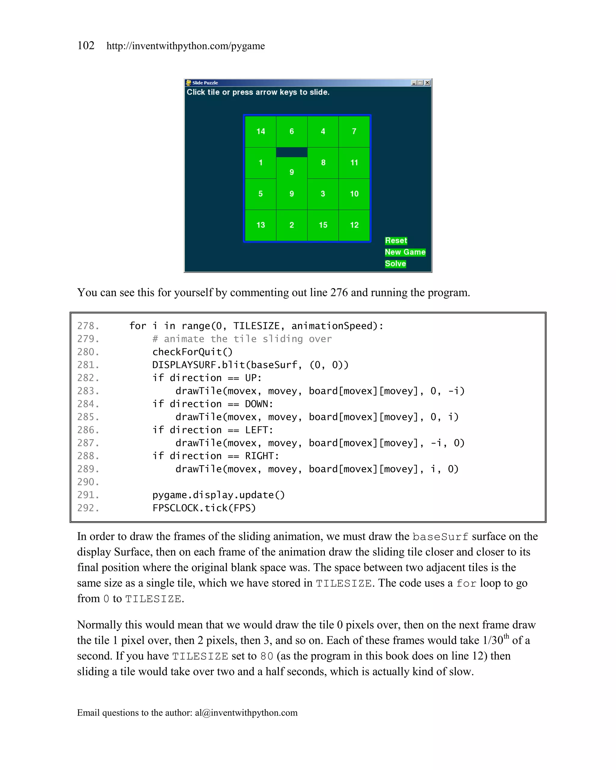 102    http://inventwithpython.com/pygame




You can see this for yourself by commenting out line 276 and running the program.

278.        for i in range(0, TILESIZE, animationSpeed):
279.            # animate the tile sliding over
280.            checkForQuit()
281.            DISPLAYSURF.blit(baseSurf, (0, 0))
282.            if direction == UP:
283.                drawTile(movex, movey, board[movex][movey],              0, -i)
284.            if direction == DOWN:
285.                drawTile(movex, movey, board[movex][movey],              0, i)
286.            if direction == LEFT:
287.                drawTile(movex, movey, board[movex][movey],              -i, 0)
288.            if direction == RIGHT:
289.                drawTile(movex, movey, board[movex][movey],              i, 0)
290.
291.              pygame.display.update()
292.              FPSCLOCK.tick(FPS)

In order to draw the frames of the sliding animation, we must draw the baseSurf surface on the
display Surface, then on each frame of the animation draw the sliding tile closer and closer to its
final position where the original blank space was. The space between two adjacent tiles is the
same size as a single tile, which we have stored in TILESIZE. The code uses a for loop to go
from 0 to TILESIZE.

Normally this would mean that we would draw the tile 0 pixels over, then on the next frame draw
the tile 1 pixel over, then 2 pixels, then 3, and so on. Each of these frames would take 1/30th of a
second. If you have TILESIZE set to 80 (as the program in this book does on line 12) then
sliding a tile would take over two and a half seconds, which is actually kind of slow.


Email questions to the author: al@inventwithpython.com
 