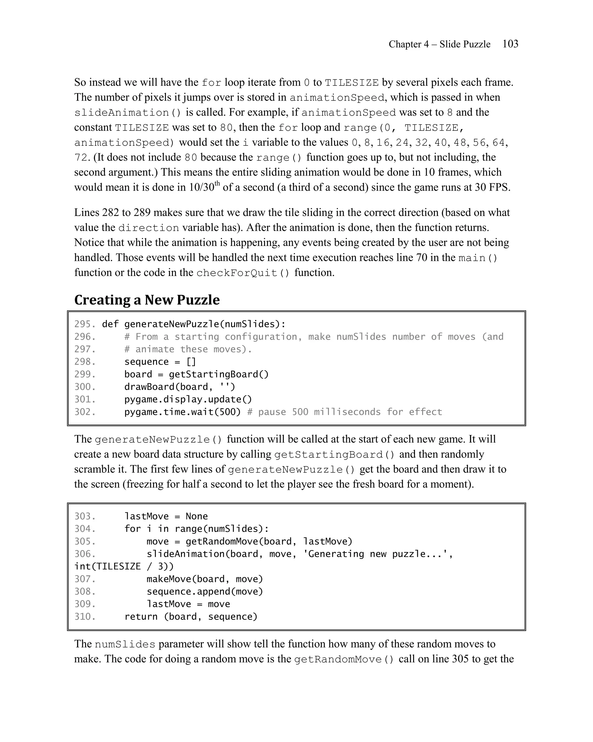 Chapter 4 – Slide Puzzle   103


So instead we will have the for loop iterate from 0 to TILESIZE by several pixels each frame.
The number of pixels it jumps over is stored in animationSpeed, which is passed in when
slideAnimation() is called. For example, if animationSpeed was set to 8 and the
constant TILESIZE was set to 80, then the for loop and range(0, TILESIZE,
animationSpeed) would set the i variable to the values 0, 8, 16, 24, 32, 40, 48, 56, 64,
72. (It does not include 80 because the range() function goes up to, but not including, the
second argument.) This means the entire sliding animation would be done in 10 frames, which
would mean it is done in 10/30th of a second (a third of a second) since the game runs at 30 FPS.

Lines 282 to 289 makes sure that we draw the tile sliding in the correct direction (based on what
value the direction variable has). After the animation is done, then the function returns.
Notice that while the animation is happening, any events being created by the user are not being
handled. Those events will be handled the next time execution reaches line 70 in the main()
function or the code in the checkForQuit() function.

Creating a New Puzzle
295. def generateNewPuzzle(numSlides):
296.     # From a starting configuration, make numSlides number of moves (and
297.     # animate these moves).
298.     sequence = []
299.     board = getStartingBoard()
300.     drawBoard(board, '')
301.     pygame.display.update()
302.     pygame.time.wait(500) # pause 500 milliseconds for effect

The generateNewPuzzle() function will be called at the start of each new game. It will
create a new board data structure by calling getStartingBoard() and then randomly
scramble it. The first few lines of generateNewPuzzle() get the board and then draw it to
the screen (freezing for half a second to let the player see the fresh board for a moment).

303.     lastMove = None
304.     for i in range(numSlides):
305.         move = getRandomMove(board, lastMove)
306.         slideAnimation(board, move, 'Generating new puzzle...',
int(TILESIZE / 3))
307.         makeMove(board, move)
308.         sequence.append(move)
309.         lastMove = move
310.     return (board, sequence)

The numSlides parameter will show tell the function how many of these random moves to
make. The code for doing a random move is the getRandomMove() call on line 305 to get the
 