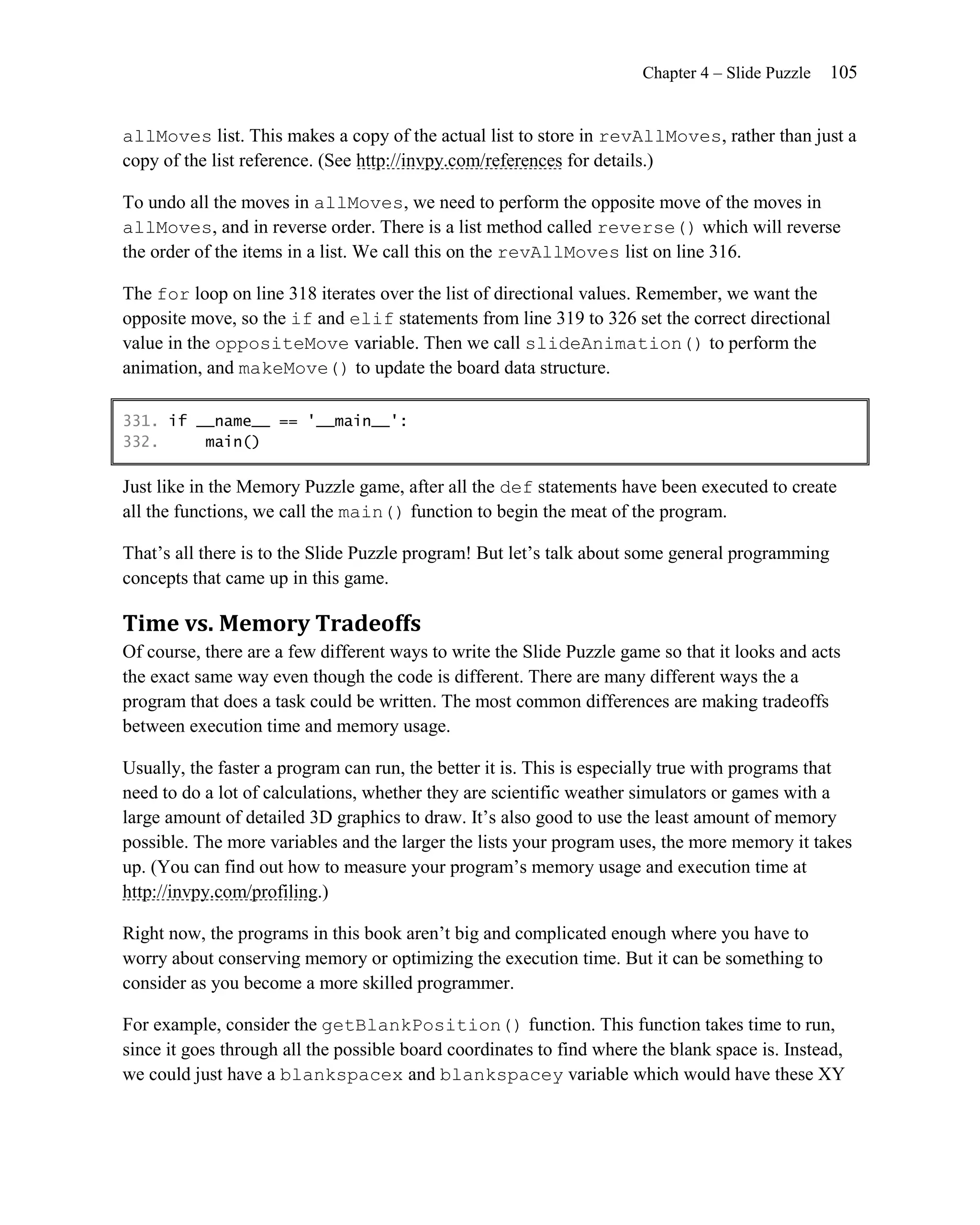 Chapter 4 – Slide Puzzle   105


allMoves list. This makes a copy of the actual list to store in revAllMoves, rather than just a
copy of the list reference. (See http://invpy.com/references for details.)

To undo all the moves in allMoves, we need to perform the opposite move of the moves in
allMoves, and in reverse order. There is a list method called reverse() which will reverse
the order of the items in a list. We call this on the revAllMoves list on line 316.

The for loop on line 318 iterates over the list of directional values. Remember, we want the
opposite move, so the if and elif statements from line 319 to 326 set the correct directional
value in the oppositeMove variable. Then we call slideAnimation() to perform the
animation, and makeMove() to update the board data structure.

331. if __name__ == '__main__':
332.     main()

Just like in the Memory Puzzle game, after all the def statements have been executed to create
all the functions, we call the main() function to begin the meat of the program.

That’s all there is to the Slide Puzzle program! But let’s talk about some general programming
concepts that came up in this game.

Time vs. Memory Tradeoffs
Of course, there are a few different ways to write the Slide Puzzle game so that it looks and acts
the exact same way even though the code is different. There are many different ways the a
program that does a task could be written. The most common differences are making tradeoffs
between execution time and memory usage.

Usually, the faster a program can run, the better it is. This is especially true with programs that
need to do a lot of calculations, whether they are scientific weather simulators or games with a
large amount of detailed 3D graphics to draw. It’s also good to use the least amount of memory
possible. The more variables and the larger the lists your program uses, the more memory it takes
up. (You can find out how to measure your program’s memory usage and execution time at
http://invpy.com/profiling.)

Right now, the programs in this book aren’t big and complicated enough where you have to
worry about conserving memory or optimizing the execution time. But it can be something to
consider as you become a more skilled programmer.

For example, consider the getBlankPosition() function. This function takes time to run,
since it goes through all the possible board coordinates to find where the blank space is. Instead,
we could just have a blankspacex and blankspacey variable which would have these XY
 