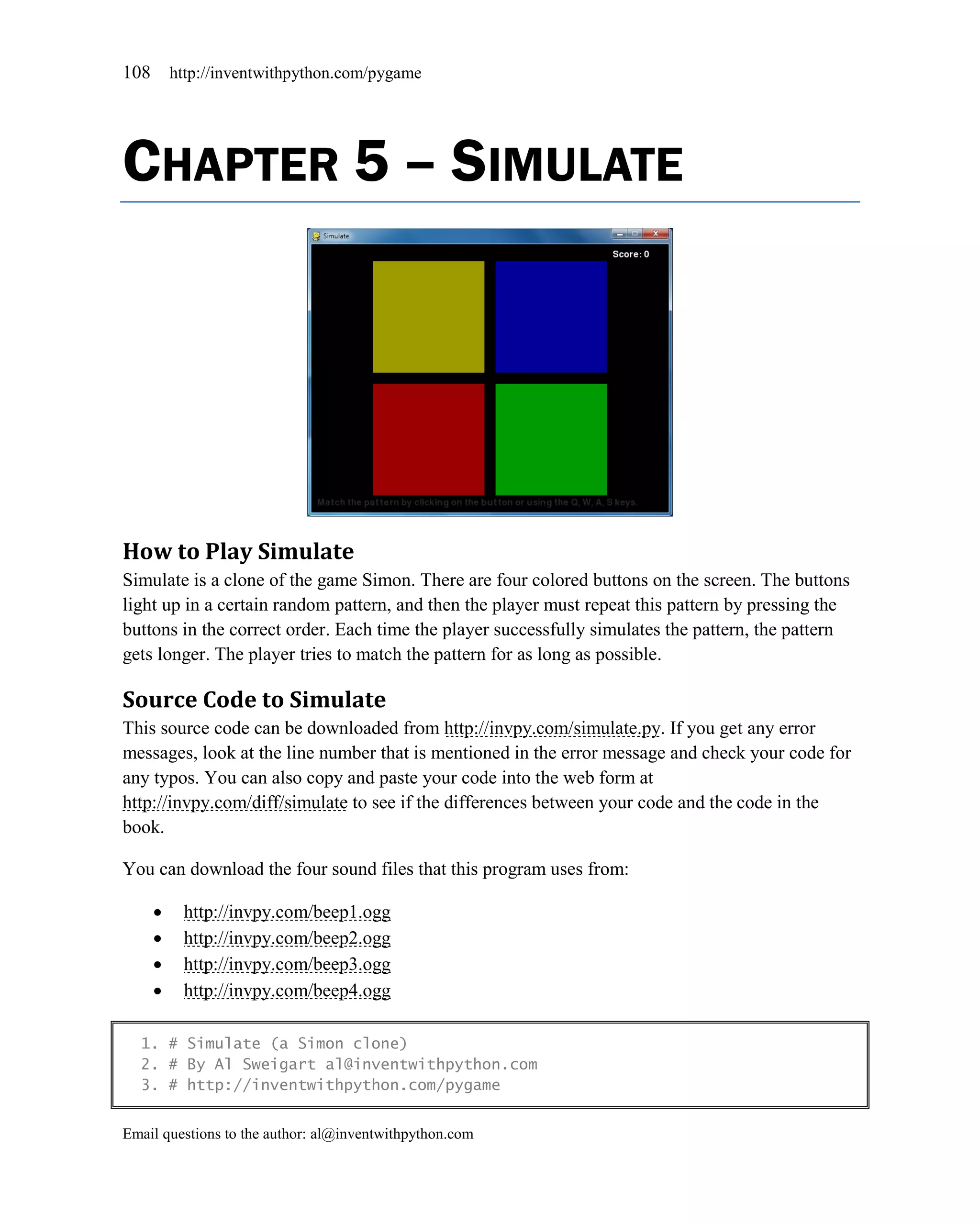 108       http://inventwithpython.com/pygame




CHAPTER 5 – SIMULATE




How to Play Simulate
Simulate is a clone of the game Simon. There are four colored buttons on the screen. The buttons
light up in a certain random pattern, and then the player must repeat this pattern by pressing the
buttons in the correct order. Each time the player successfully simulates the pattern, the pattern
gets longer. The player tries to match the pattern for as long as possible.

Source Code to Simulate
This source code can be downloaded from http://invpy.com/simulate.py. If you get any error
messages, look at the line number that is mentioned in the error message and check your code for
any typos. You can also copy and paste your code into the web form at
http://invpy.com/diff/simulate to see if the differences between your code and the code in the
book.

You can download the four sound files that this program uses from:

          http://invpy.com/beep1.ogg
          http://invpy.com/beep2.ogg
          http://invpy.com/beep3.ogg
          http://invpy.com/beep4.ogg

  1. # Simulate (a Simon clone)
  2. # By Al Sweigart al@inventwithpython.com
  3. # http://inventwithpython.com/pygame


Email questions to the author: al@inventwithpython.com
 