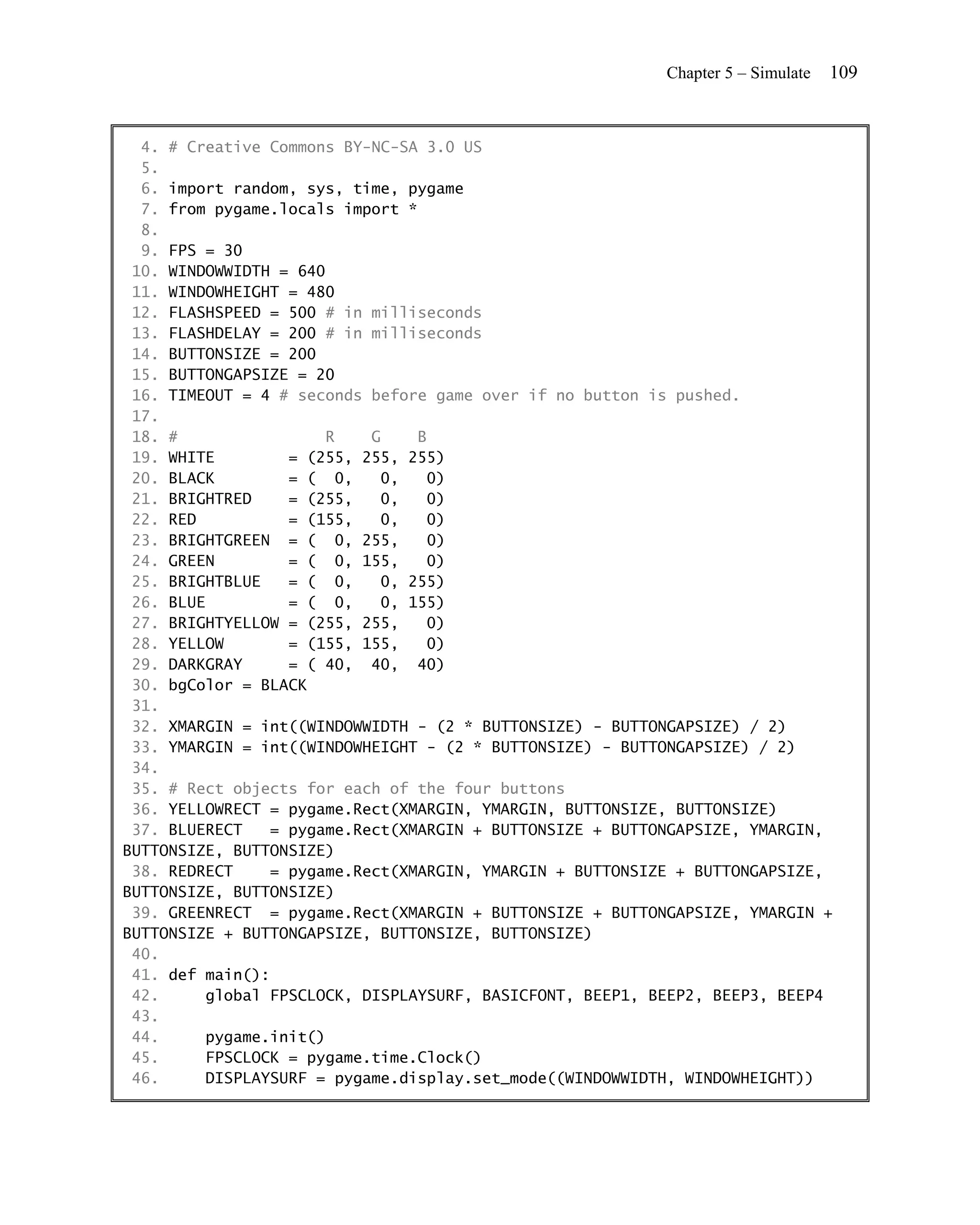 Chapter 5 – Simulate   109


  4. # Creative Commons BY-NC-SA 3.0 US
  5.
  6. import random, sys, time, pygame
  7. from pygame.locals import *
  8.
  9. FPS = 30
 10. WINDOWWIDTH = 640
 11. WINDOWHEIGHT = 480
 12. FLASHSPEED = 500 # in milliseconds
 13. FLASHDELAY = 200 # in milliseconds
 14. BUTTONSIZE = 200
 15. BUTTONGAPSIZE = 20
 16. TIMEOUT = 4 # seconds before game over if no button is pushed.
 17.
 18. #                 R   G     B
 19. WHITE        = (255, 255, 255)
 20. BLACK        = ( 0,    0,    0)
 21. BRIGHTRED    = (255,   0,    0)
 22. RED          = (155,   0,    0)
 23. BRIGHTGREEN = ( 0, 255,       0)
 24. GREEN        = ( 0, 155,     0)
 25. BRIGHTBLUE   = ( 0,    0, 255)
 26. BLUE         = ( 0,    0, 155)
 27. BRIGHTYELLOW = (255, 255,    0)
 28. YELLOW       = (155, 155,    0)
 29. DARKGRAY     = ( 40, 40, 40)
 30. bgColor = BLACK
 31.
 32. XMARGIN = int((WINDOWWIDTH - (2 * BUTTONSIZE) - BUTTONGAPSIZE) / 2)
 33. YMARGIN = int((WINDOWHEIGHT - (2 * BUTTONSIZE) - BUTTONGAPSIZE) / 2)
 34.
 35. # Rect objects for each of the four buttons
 36. YELLOWRECT = pygame.Rect(XMARGIN, YMARGIN, BUTTONSIZE, BUTTONSIZE)
 37. BLUERECT   = pygame.Rect(XMARGIN + BUTTONSIZE + BUTTONGAPSIZE, YMARGIN,
BUTTONSIZE, BUTTONSIZE)
 38. REDRECT    = pygame.Rect(XMARGIN, YMARGIN + BUTTONSIZE + BUTTONGAPSIZE,
BUTTONSIZE, BUTTONSIZE)
 39. GREENRECT = pygame.Rect(XMARGIN + BUTTONSIZE + BUTTONGAPSIZE, YMARGIN +
BUTTONSIZE + BUTTONGAPSIZE, BUTTONSIZE, BUTTONSIZE)
 40.
 41. def main():
 42.     global FPSCLOCK, DISPLAYSURF, BASICFONT, BEEP1, BEEP2, BEEP3, BEEP4
 43.
 44.     pygame.init()
 45.     FPSCLOCK = pygame.time.Clock()
 46.     DISPLAYSURF = pygame.display.set_mode((WINDOWWIDTH, WINDOWHEIGHT))
 