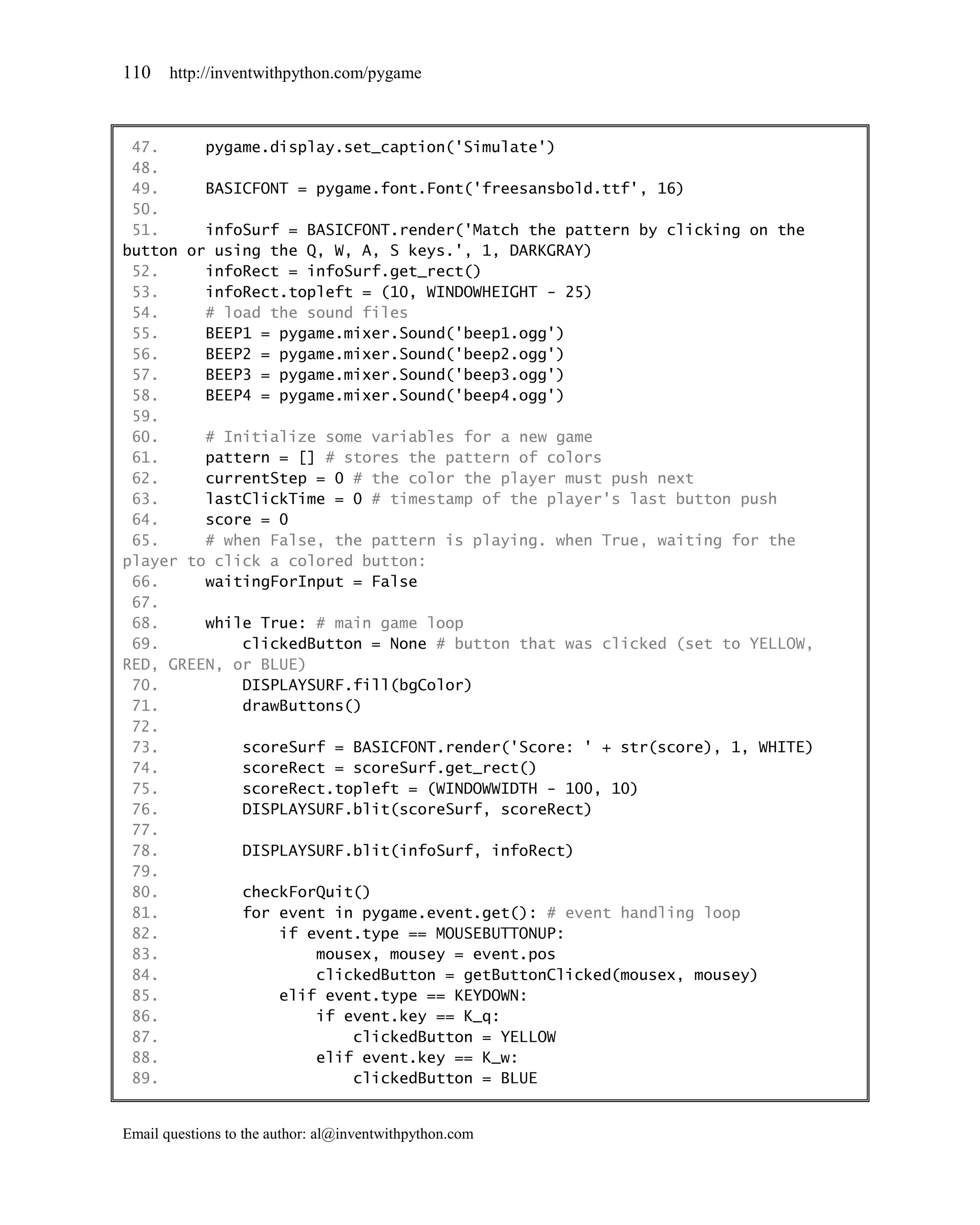 110    http://inventwithpython.com/pygame



 47.     pygame.display.set_caption('Simulate')
 48.
 49.     BASICFONT = pygame.font.Font('freesansbold.ttf', 16)
 50.
 51.     infoSurf = BASICFONT.render('Match the pattern by clicking on the
button or using the Q, W, A, S keys.', 1, DARKGRAY)
 52.     infoRect = infoSurf.get_rect()
 53.     infoRect.topleft = (10, WINDOWHEIGHT - 25)
 54.     # load the sound files
 55.     BEEP1 = pygame.mixer.Sound('beep1.ogg')
 56.     BEEP2 = pygame.mixer.Sound('beep2.ogg')
 57.     BEEP3 = pygame.mixer.Sound('beep3.ogg')
 58.     BEEP4 = pygame.mixer.Sound('beep4.ogg')
 59.
 60.     # Initialize some variables for a new game
 61.     pattern = [] # stores the pattern of colors
 62.     currentStep = 0 # the color the player must push next
 63.     lastClickTime = 0 # timestamp of the player's last button push
 64.     score = 0
 65.     # when False, the pattern is playing. when True, waiting for the
player to click a colored button:
 66.     waitingForInput = False
 67.
 68.     while True: # main game loop
 69.         clickedButton = None # button that was clicked (set to YELLOW,
RED, GREEN, or BLUE)
 70.         DISPLAYSURF.fill(bgColor)
 71.         drawButtons()
 72.
 73.         scoreSurf = BASICFONT.render('Score: ' + str(score), 1, WHITE)
 74.         scoreRect = scoreSurf.get_rect()
 75.         scoreRect.topleft = (WINDOWWIDTH - 100, 10)
 76.         DISPLAYSURF.blit(scoreSurf, scoreRect)
 77.
 78.         DISPLAYSURF.blit(infoSurf, infoRect)
 79.
 80.         checkForQuit()
 81.         for event in pygame.event.get(): # event handling loop
 82.             if event.type == MOUSEBUTTONUP:
 83.                 mousex, mousey = event.pos
 84.                 clickedButton = getButtonClicked(mousex, mousey)
 85.             elif event.type == KEYDOWN:
 86.                 if event.key == K_q:
 87.                     clickedButton = YELLOW
 88.                 elif event.key == K_w:
 89.                     clickedButton = BLUE


Email questions to the author: al@inventwithpython.com
 