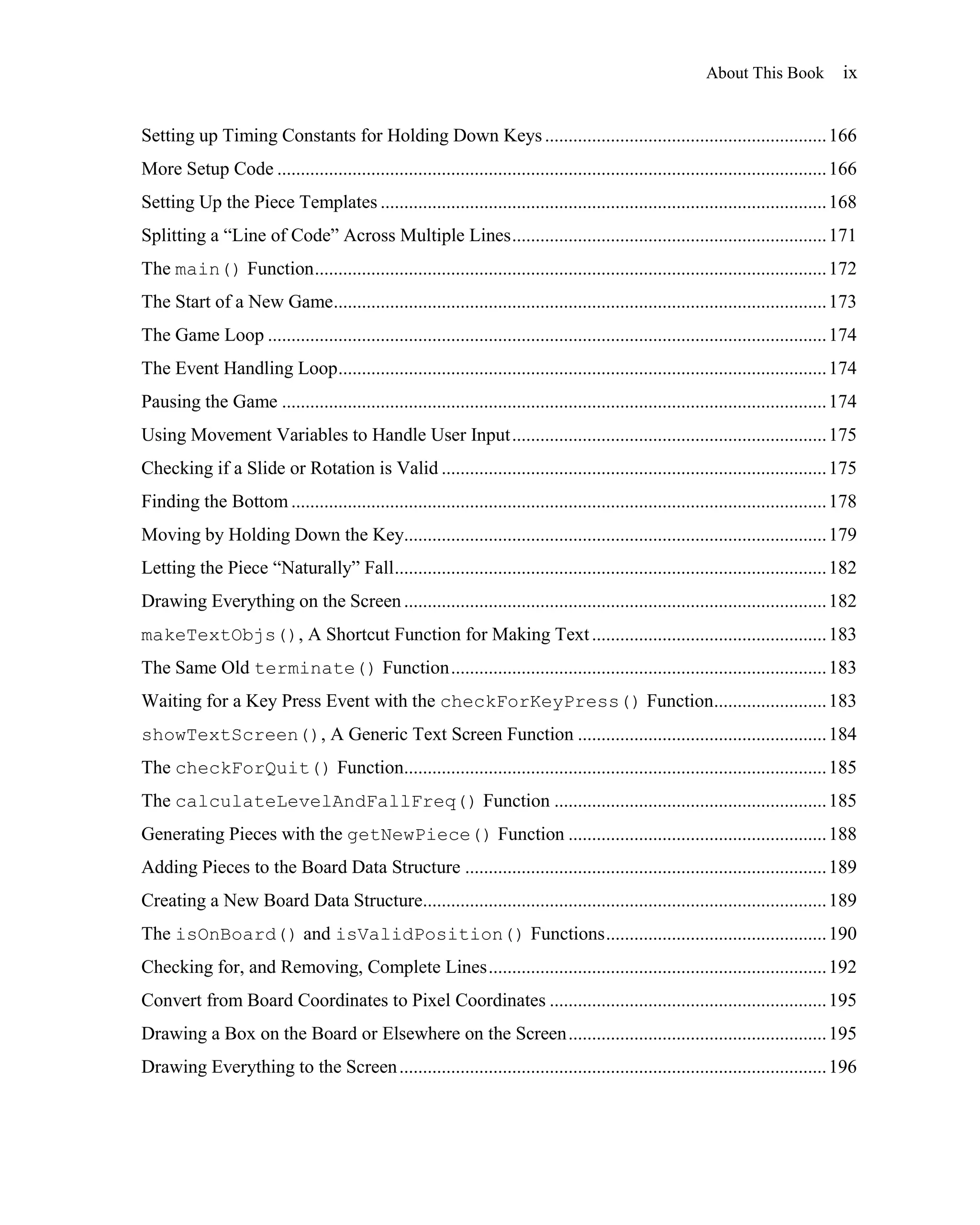 About This Book           ix


Setting up Timing Constants for Holding Down Keys ............................................................ 166
More Setup Code ..................................................................................................................... 166
Setting Up the Piece Templates ............................................................................................... 168
Splitting a ―Line of Code‖ Across Multiple Lines ................................................................... 171
The main() Function ............................................................................................................. 172
The Start of a New Game......................................................................................................... 173
The Game Loop ....................................................................................................................... 174
The Event Handling Loop ........................................................................................................ 174
Pausing the Game .................................................................................................................... 174
Using Movement Variables to Handle User Input ................................................................... 175
Checking if a Slide or Rotation is Valid .................................................................................. 175
Finding the Bottom .................................................................................................................. 178
Moving by Holding Down the Key.......................................................................................... 179
Letting the Piece ―Naturally‖ Fall ............................................................................................ 182
Drawing Everything on the Screen .......................................................................................... 182
makeTextObjs(), A Shortcut Function for Making Text .................................................. 183
The Same Old terminate() Function ................................................................................ 183
Waiting for a Key Press Event with the checkForKeyPress() Function........................ 183
showTextScreen(), A Generic Text Screen Function ..................................................... 184
The checkForQuit() Function.......................................................................................... 185
The calculateLevelAndFallFreq() Function .......................................................... 185
Generating Pieces with the getNewPiece() Function ....................................................... 188
Adding Pieces to the Board Data Structure ............................................................................. 189
Creating a New Board Data Structure...................................................................................... 189
The isOnBoard() and isValidPosition() Functions ............................................... 190
Checking for, and Removing, Complete Lines ........................................................................ 192
Convert from Board Coordinates to Pixel Coordinates ........................................................... 195
Drawing a Box on the Board or Elsewhere on the Screen ....................................................... 195
Drawing Everything to the Screen ........................................................................................... 196
 