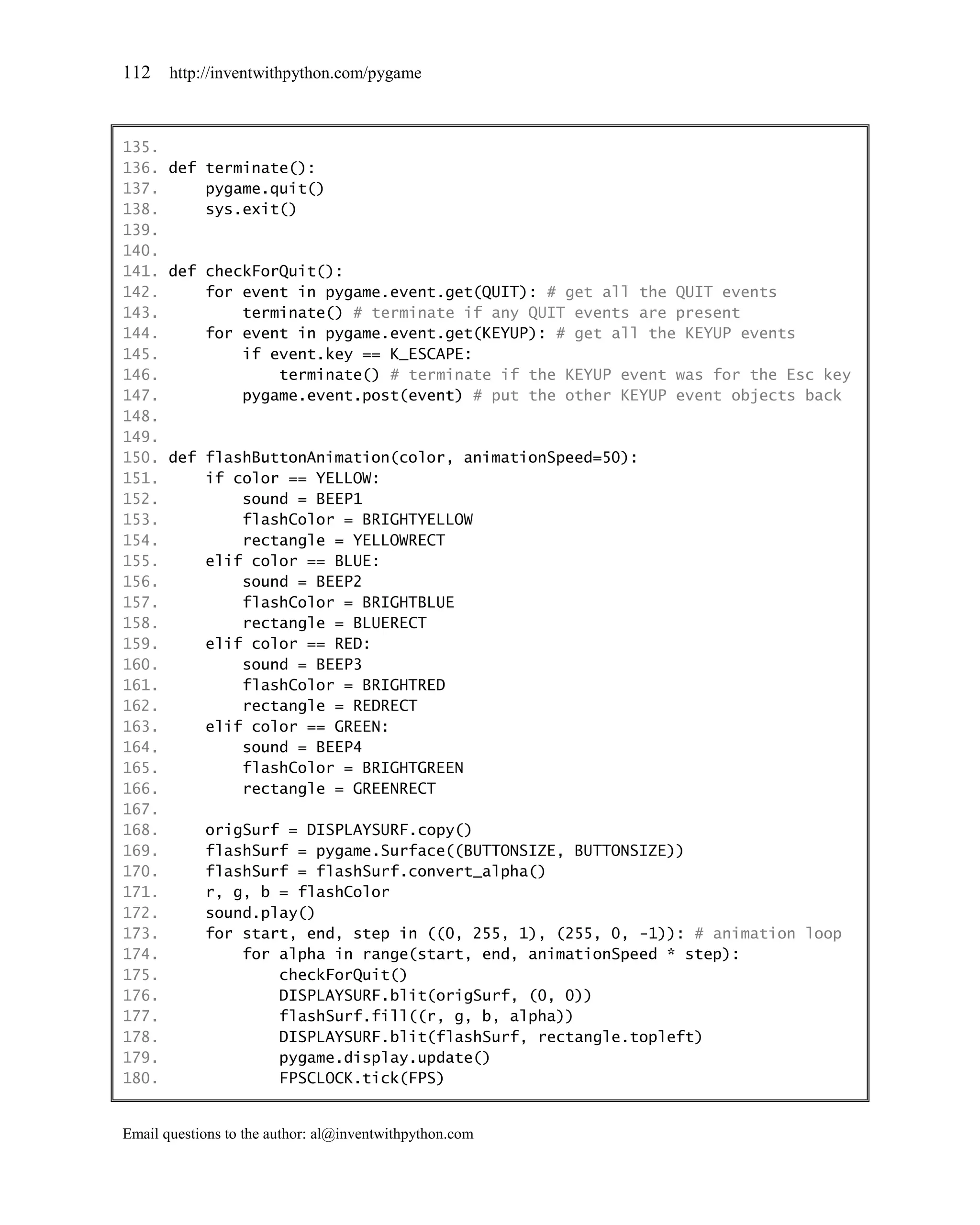 112    http://inventwithpython.com/pygame



135.
136. def terminate():
137.     pygame.quit()
138.     sys.exit()
139.
140.
141. def checkForQuit():
142.     for event in pygame.event.get(QUIT): # get all the QUIT events
143.         terminate() # terminate if any QUIT events are present
144.     for event in pygame.event.get(KEYUP): # get all the KEYUP events
145.         if event.key == K_ESCAPE:
146.             terminate() # terminate if the KEYUP event was for the Esc key
147.         pygame.event.post(event) # put the other KEYUP event objects back
148.
149.
150. def flashButtonAnimation(color, animationSpeed=50):
151.     if color == YELLOW:
152.         sound = BEEP1
153.         flashColor = BRIGHTYELLOW
154.         rectangle = YELLOWRECT
155.     elif color == BLUE:
156.         sound = BEEP2
157.         flashColor = BRIGHTBLUE
158.         rectangle = BLUERECT
159.     elif color == RED:
160.         sound = BEEP3
161.         flashColor = BRIGHTRED
162.         rectangle = REDRECT
163.     elif color == GREEN:
164.         sound = BEEP4
165.         flashColor = BRIGHTGREEN
166.         rectangle = GREENRECT
167.
168.     origSurf = DISPLAYSURF.copy()
169.     flashSurf = pygame.Surface((BUTTONSIZE, BUTTONSIZE))
170.     flashSurf = flashSurf.convert_alpha()
171.     r, g, b = flashColor
172.     sound.play()
173.     for start, end, step in ((0, 255, 1), (255, 0, -1)): # animation loop
174.         for alpha in range(start, end, animationSpeed * step):
175.             checkForQuit()
176.             DISPLAYSURF.blit(origSurf, (0, 0))
177.             flashSurf.fill((r, g, b, alpha))
178.             DISPLAYSURF.blit(flashSurf, rectangle.topleft)
179.             pygame.display.update()
180.             FPSCLOCK.tick(FPS)


Email questions to the author: al@inventwithpython.com
 