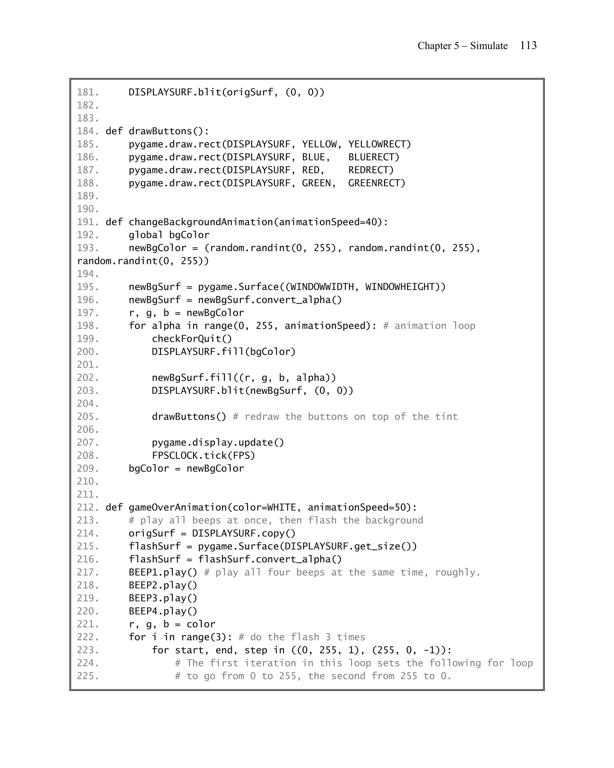 Chapter 5 – Simulate   113


181.     DISPLAYSURF.blit(origSurf, (0, 0))
182.
183.
184. def drawButtons():
185.     pygame.draw.rect(DISPLAYSURF, YELLOW, YELLOWRECT)
186.     pygame.draw.rect(DISPLAYSURF, BLUE,   BLUERECT)
187.     pygame.draw.rect(DISPLAYSURF, RED,    REDRECT)
188.     pygame.draw.rect(DISPLAYSURF, GREEN, GREENRECT)
189.
190.
191. def changeBackgroundAnimation(animationSpeed=40):
192.     global bgColor
193.     newBgColor = (random.randint(0, 255), random.randint(0, 255),
random.randint(0, 255))
194.
195.     newBgSurf = pygame.Surface((WINDOWWIDTH, WINDOWHEIGHT))
196.     newBgSurf = newBgSurf.convert_alpha()
197.     r, g, b = newBgColor
198.     for alpha in range(0, 255, animationSpeed): # animation loop
199.         checkForQuit()
200.         DISPLAYSURF.fill(bgColor)
201.
202.         newBgSurf.fill((r, g, b, alpha))
203.         DISPLAYSURF.blit(newBgSurf, (0, 0))
204.
205.         drawButtons() # redraw the buttons on top of the tint
206.
207.         pygame.display.update()
208.         FPSCLOCK.tick(FPS)
209.     bgColor = newBgColor
210.
211.
212. def gameOverAnimation(color=WHITE, animationSpeed=50):
213.     # play all beeps at once, then flash the background
214.     origSurf = DISPLAYSURF.copy()
215.     flashSurf = pygame.Surface(DISPLAYSURF.get_size())
216.     flashSurf = flashSurf.convert_alpha()
217.     BEEP1.play() # play all four beeps at the same time, roughly.
218.     BEEP2.play()
219.     BEEP3.play()
220.     BEEP4.play()
221.     r, g, b = color
222.     for i in range(3): # do the flash 3 times
223.         for start, end, step in ((0, 255, 1), (255, 0, -1)):
224.             # The first iteration in this loop sets the following for loop
225.             # to go from 0 to 255, the second from 255 to 0.
 