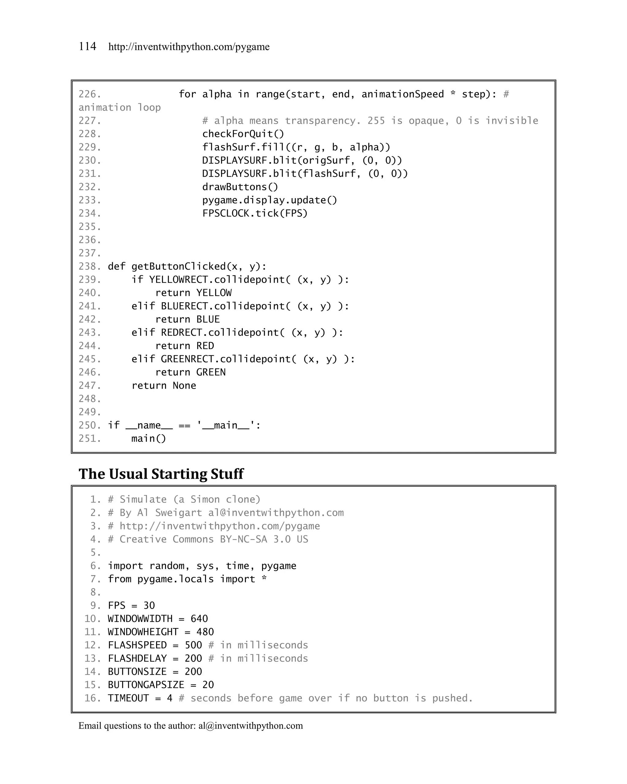 114    http://inventwithpython.com/pygame



226.             for alpha in range(start, end, animationSpeed * step): #
animation loop
227.                 # alpha means transparency. 255 is opaque, 0 is invisible
228.                 checkForQuit()
229.                 flashSurf.fill((r, g, b, alpha))
230.                 DISPLAYSURF.blit(origSurf, (0, 0))
231.                 DISPLAYSURF.blit(flashSurf, (0, 0))
232.                 drawButtons()
233.                 pygame.display.update()
234.                 FPSCLOCK.tick(FPS)
235.
236.
237.
238. def getButtonClicked(x, y):
239.     if YELLOWRECT.collidepoint( (x, y) ):
240.         return YELLOW
241.     elif BLUERECT.collidepoint( (x, y) ):
242.         return BLUE
243.     elif REDRECT.collidepoint( (x, y) ):
244.         return RED
245.     elif GREENRECT.collidepoint( (x, y) ):
246.         return GREEN
247.     return None
248.
249.
250. if __name__ == '__main__':
251.     main()


The Usual Starting Stuff
  1.   #   Simulate (a Simon clone)
  2.   #   By Al Sweigart al@inventwithpython.com
  3.   #   http://inventwithpython.com/pygame
  4.   #   Creative Commons BY-NC-SA 3.0 US
  5.
  6.   import random, sys, time, pygame
  7.   from pygame.locals import *
  8.
  9.   FPS = 30
 10.   WINDOWWIDTH = 640
 11.   WINDOWHEIGHT = 480
 12.   FLASHSPEED = 500 # in milliseconds
 13.   FLASHDELAY = 200 # in milliseconds
 14.   BUTTONSIZE = 200
 15.   BUTTONGAPSIZE = 20
 16.   TIMEOUT = 4 # seconds before game over if no button is pushed.

Email questions to the author: al@inventwithpython.com
 