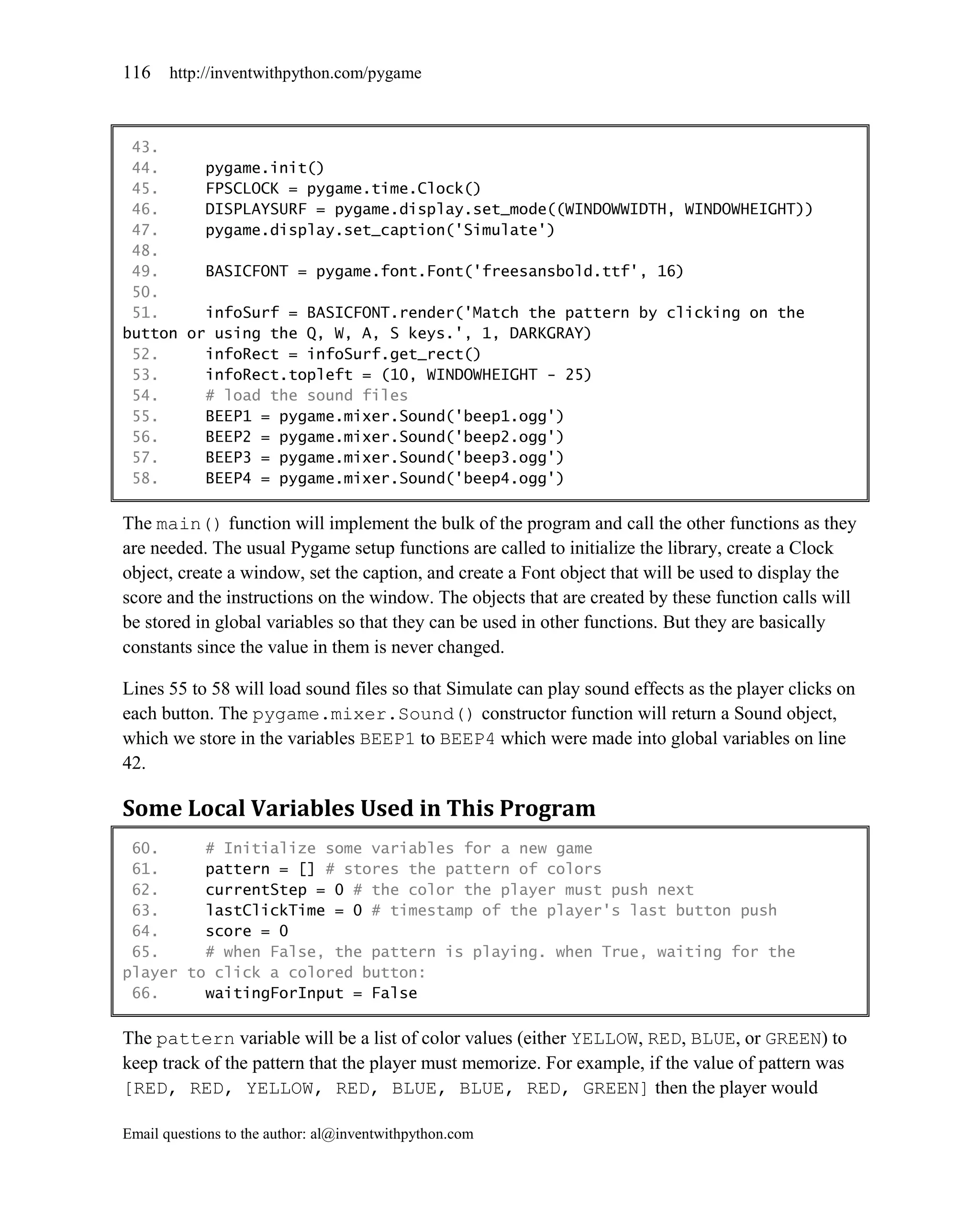 116    http://inventwithpython.com/pygame



 43.
 44.     pygame.init()
 45.     FPSCLOCK = pygame.time.Clock()
 46.     DISPLAYSURF = pygame.display.set_mode((WINDOWWIDTH, WINDOWHEIGHT))
 47.     pygame.display.set_caption('Simulate')
 48.
 49.     BASICFONT = pygame.font.Font('freesansbold.ttf', 16)
 50.
 51.     infoSurf = BASICFONT.render('Match the pattern by clicking on the
button or using the Q, W, A, S keys.', 1, DARKGRAY)
 52.     infoRect = infoSurf.get_rect()
 53.     infoRect.topleft = (10, WINDOWHEIGHT - 25)
 54.     # load the sound files
 55.     BEEP1 = pygame.mixer.Sound('beep1.ogg')
 56.     BEEP2 = pygame.mixer.Sound('beep2.ogg')
 57.     BEEP3 = pygame.mixer.Sound('beep3.ogg')
 58.     BEEP4 = pygame.mixer.Sound('beep4.ogg')

The main() function will implement the bulk of the program and call the other functions as they
are needed. The usual Pygame setup functions are called to initialize the library, create a Clock
object, create a window, set the caption, and create a Font object that will be used to display the
score and the instructions on the window. The objects that are created by these function calls will
be stored in global variables so that they can be used in other functions. But they are basically
constants since the value in them is never changed.

Lines 55 to 58 will load sound files so that Simulate can play sound effects as the player clicks on
each button. The pygame.mixer.Sound() constructor function will return a Sound object,
which we store in the variables BEEP1 to BEEP4 which were made into global variables on line
42.

Some Local Variables Used in This Program
 60.     # Initialize some variables for a new game
 61.     pattern = [] # stores the pattern of colors
 62.     currentStep = 0 # the color the player must push next
 63.     lastClickTime = 0 # timestamp of the player's last button push
 64.     score = 0
 65.     # when False, the pattern is playing. when True, waiting for the
player to click a colored button:
 66.     waitingForInput = False

The pattern variable will be a list of color values (either YELLOW, RED, BLUE, or GREEN) to
keep track of the pattern that the player must memorize. For example, if the value of pattern was
[RED, RED, YELLOW, RED, BLUE, BLUE, RED, GREEN] then the player would

Email questions to the author: al@inventwithpython.com
 
