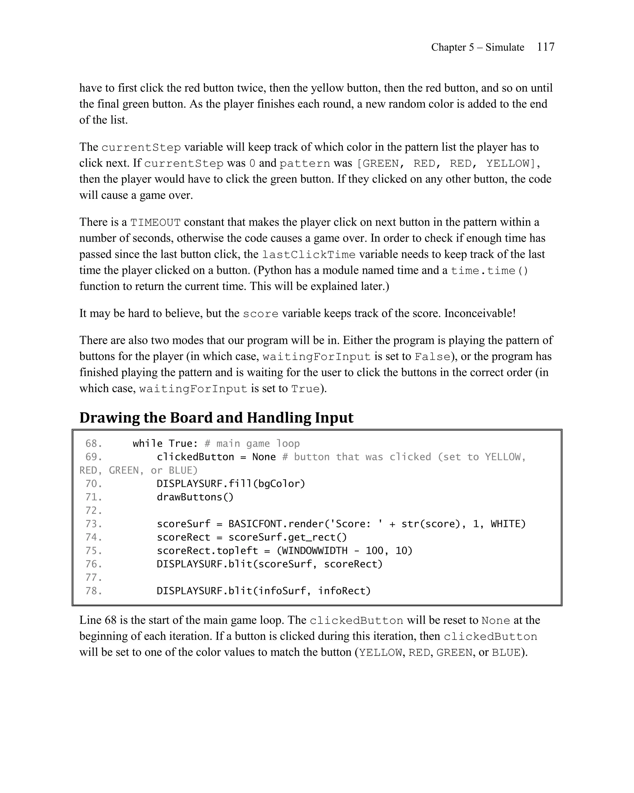 Chapter 5 – Simulate   117


have to first click the red button twice, then the yellow button, then the red button, and so on until
the final green button. As the player finishes each round, a new random color is added to the end
of the list.

The currentStep variable will keep track of which color in the pattern list the player has to
click next. If currentStep was 0 and pattern was [GREEN, RED, RED, YELLOW],
then the player would have to click the green button. If they clicked on any other button, the code
will cause a game over.

There is a TIMEOUT constant that makes the player click on next button in the pattern within a
number of seconds, otherwise the code causes a game over. In order to check if enough time has
passed since the last button click, the lastClickTime variable needs to keep track of the last
time the player clicked on a button. (Python has a module named time and a time.time()
function to return the current time. This will be explained later.)

It may be hard to believe, but the score variable keeps track of the score. Inconceivable!

There are also two modes that our program will be in. Either the program is playing the pattern of
buttons for the player (in which case, waitingForInput is set to False), or the program has
finished playing the pattern and is waiting for the user to click the buttons in the correct order (in
which case, waitingForInput is set to True).

Drawing the Board and Handling Input
 68.     while True: # main game loop
 69.         clickedButton = None # button that was clicked (set to YELLOW,
RED, GREEN, or BLUE)
 70.         DISPLAYSURF.fill(bgColor)
 71.         drawButtons()
 72.
 73.         scoreSurf = BASICFONT.render('Score: ' + str(score), 1, WHITE)
 74.         scoreRect = scoreSurf.get_rect()
 75.         scoreRect.topleft = (WINDOWWIDTH - 100, 10)
 76.         DISPLAYSURF.blit(scoreSurf, scoreRect)
 77.
 78.         DISPLAYSURF.blit(infoSurf, infoRect)

Line 68 is the start of the main game loop. The clickedButton will be reset to None at the
beginning of each iteration. If a button is clicked during this iteration, then clickedButton
will be set to one of the color values to match the button (YELLOW, RED, GREEN, or BLUE).
 