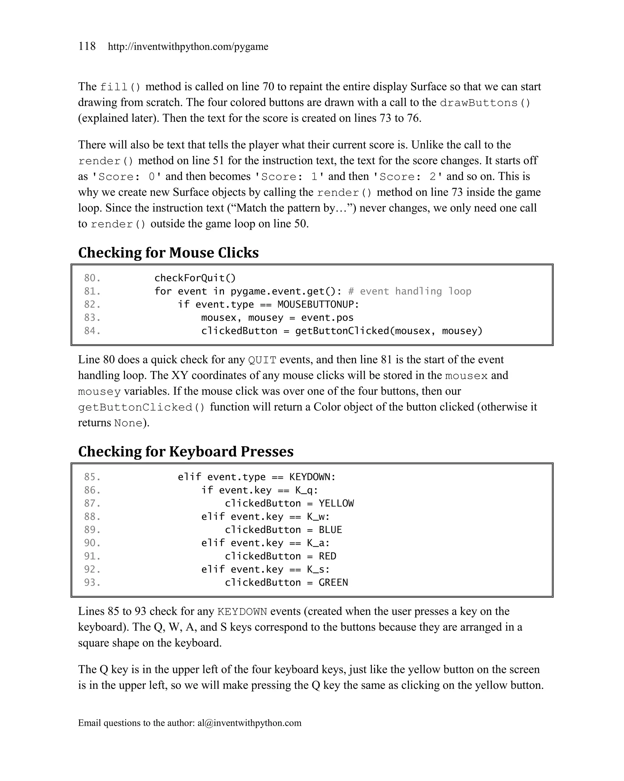 118    http://inventwithpython.com/pygame


The fill() method is called on line 70 to repaint the entire display Surface so that we can start
drawing from scratch. The four colored buttons are drawn with a call to the drawButtons()
(explained later). Then the text for the score is created on lines 73 to 76.

There will also be text that tells the player what their current score is. Unlike the call to the
render() method on line 51 for the instruction text, the text for the score changes. It starts off
as 'Score: 0' and then becomes 'Score: 1' and then 'Score: 2' and so on. This is
why we create new Surface objects by calling the render() method on line 73 inside the game
loop. Since the instruction text (―Match the pattern by…‖) never changes, we only need one call
to render() outside the game loop on line 50.

Checking for Mouse Clicks
 80.              checkForQuit()
 81.              for event in pygame.event.get(): # event handling loop
 82.                  if event.type == MOUSEBUTTONUP:
 83.                      mousex, mousey = event.pos
 84.                      clickedButton = getButtonClicked(mousex, mousey)

Line 80 does a quick check for any QUIT events, and then line 81 is the start of the event
handling loop. The XY coordinates of any mouse clicks will be stored in the mousex and
mousey variables. If the mouse click was over one of the four buttons, then our
getButtonClicked() function will return a Color object of the button clicked (otherwise it
returns None).

Checking for Keyboard Presses
 85.                    elif event.type == KEYDOWN:
 86.                        if event.key == K_q:
 87.                            clickedButton = YELLOW
 88.                        elif event.key == K_w:
 89.                            clickedButton = BLUE
 90.                        elif event.key == K_a:
 91.                            clickedButton = RED
 92.                        elif event.key == K_s:
 93.                            clickedButton = GREEN

Lines 85 to 93 check for any KEYDOWN events (created when the user presses a key on the
keyboard). The Q, W, A, and S keys correspond to the buttons because they are arranged in a
square shape on the keyboard.

The Q key is in the upper left of the four keyboard keys, just like the yellow button on the screen
is in the upper left, so we will make pressing the Q key the same as clicking on the yellow button.


Email questions to the author: al@inventwithpython.com
 
