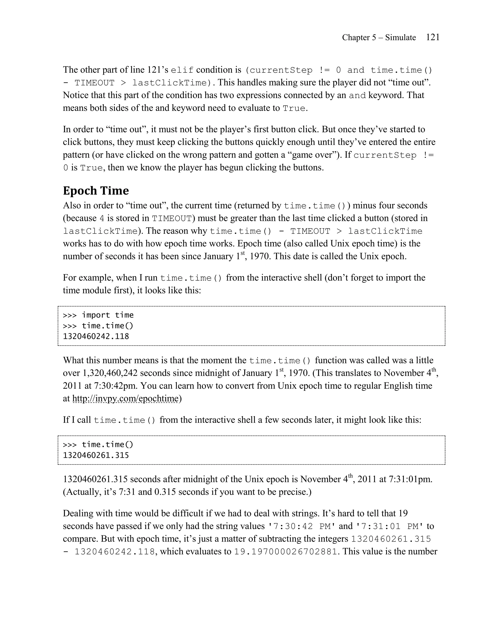 Chapter 5 – Simulate   121


The other part of line 121’s elif condition is (currentStep != 0 and time.time()
- TIMEOUT > lastClickTime). This handles making sure the player did not ―time out‖.
Notice that this part of the condition has two expressions connected by an and keyword. That
means both sides of the and keyword need to evaluate to True.

In order to ―time out‖, it must not be the player’s first button click. But once they’ve started to
click buttons, they must keep clicking the buttons quickly enough until they’ve entered the entire
pattern (or have clicked on the wrong pattern and gotten a ―game over‖). If currentStep !=
0 is True, then we know the player has begun clicking the buttons.

Epoch Time
Also in order to ―time out‖, the current time (returned by time.time()) minus four seconds
(because 4 is stored in TIMEOUT) must be greater than the last time clicked a button (stored in
lastClickTime). The reason why time.time() - TIMEOUT > lastClickTime
works has to do with how epoch time works. Epoch time (also called Unix epoch time) is the
number of seconds it has been since January 1st, 1970. This date is called the Unix epoch.

For example, when I run time.time() from the interactive shell (don’t forget to import the
time module first), it looks like this:

>>> import time
>>> time.time()
1320460242.118


What this number means is that the moment the time.time() function was called was a little
over 1,320,460,242 seconds since midnight of January 1st, 1970. (This translates to November 4th,
2011 at 7:30:42pm. You can learn how to convert from Unix epoch time to regular English time
at http://invpy.com/epochtime)

If I call time.time() from the interactive shell a few seconds later, it might look like this:

>>> time.time()
1320460261.315


1320460261.315 seconds after midnight of the Unix epoch is November 4th, 2011 at 7:31:01pm.
(Actually, it’s 7:31 and 0.315 seconds if you want to be precise.)

Dealing with time would be difficult if we had to deal with strings. It’s hard to tell that 19
seconds have passed if we only had the string values '7:30:42 PM' and '7:31:01 PM' to
compare. But with epoch time, it’s just a matter of subtracting the integers 1320460261.315
- 1320460242.118, which evaluates to 19.197000026702881. This value is the number
 