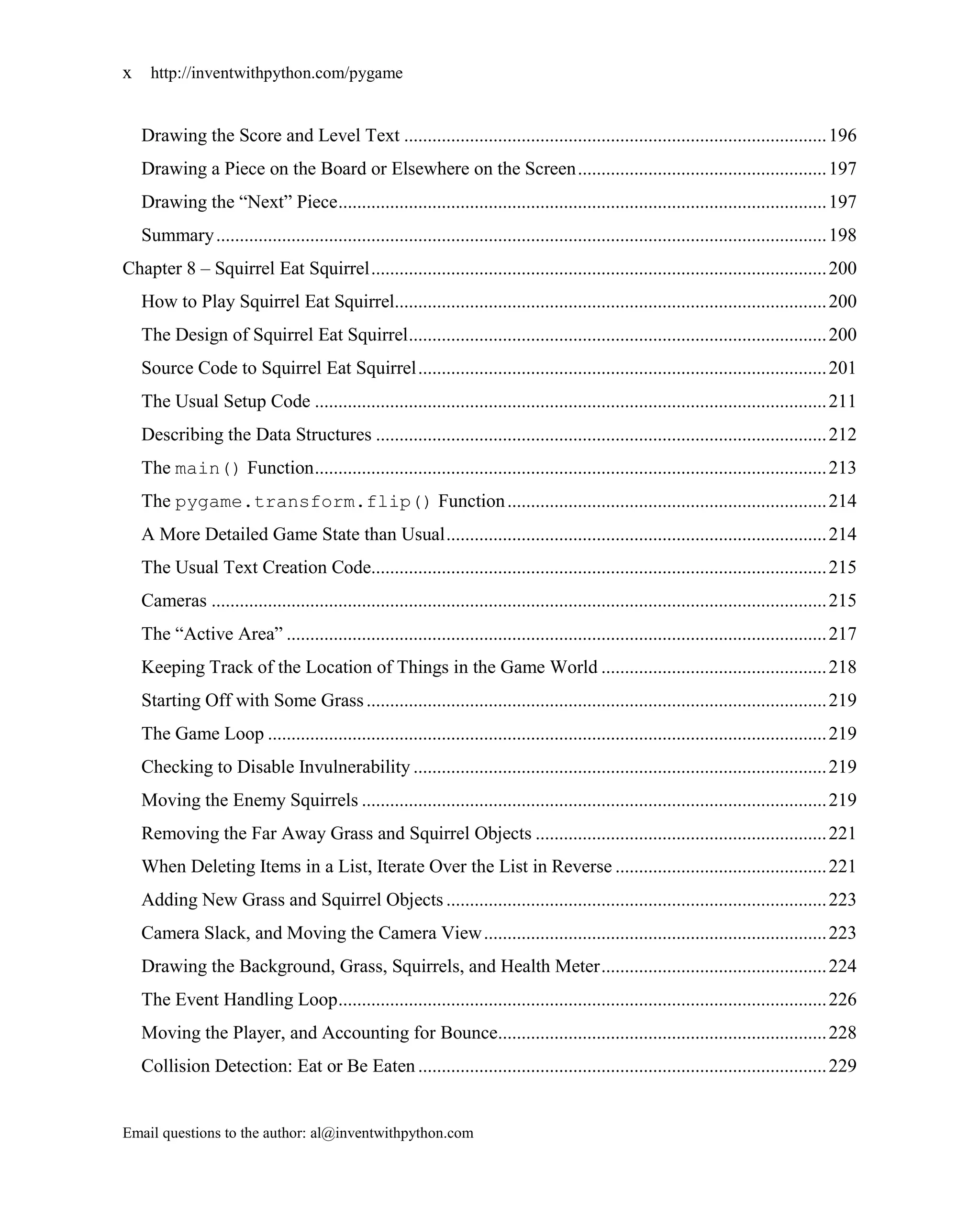 x    http://inventwithpython.com/pygame


    Drawing the Score and Level Text .......................................................................................... 196
    Drawing a Piece on the Board or Elsewhere on the Screen ..................................................... 197
    Drawing the ―Next‖ Piece ........................................................................................................ 197
    Summary .................................................................................................................................. 198
Chapter 8 – Squirrel Eat Squirrel ................................................................................................. 200
    How to Play Squirrel Eat Squirrel............................................................................................ 200
    The Design of Squirrel Eat Squirrel ......................................................................................... 200
    Source Code to Squirrel Eat Squirrel ....................................................................................... 201
    The Usual Setup Code ............................................................................................................. 211
    Describing the Data Structures ................................................................................................ 212
    The main() Function ............................................................................................................. 213
    The pygame.transform.flip() Function .................................................................... 214
    A More Detailed Game State than Usual ................................................................................. 214
    The Usual Text Creation Code................................................................................................. 215
    Cameras ................................................................................................................................... 215
    The ―Active Area‖ ................................................................................................................... 217
    Keeping Track of the Location of Things in the Game World ................................................ 218
    Starting Off with Some Grass .................................................................................................. 219
    The Game Loop ....................................................................................................................... 219
    Checking to Disable Invulnerability ........................................................................................ 219
    Moving the Enemy Squirrels ................................................................................................... 219
    Removing the Far Away Grass and Squirrel Objects .............................................................. 221
    When Deleting Items in a List, Iterate Over the List in Reverse ............................................. 221
    Adding New Grass and Squirrel Objects ................................................................................. 223
    Camera Slack, and Moving the Camera View ......................................................................... 223
    Drawing the Background, Grass, Squirrels, and Health Meter ................................................ 224
    The Event Handling Loop ........................................................................................................ 226
    Moving the Player, and Accounting for Bounce...................................................................... 228
    Collision Detection: Eat or Be Eaten ....................................................................................... 229


Email questions to the author: al@inventwithpython.com
 