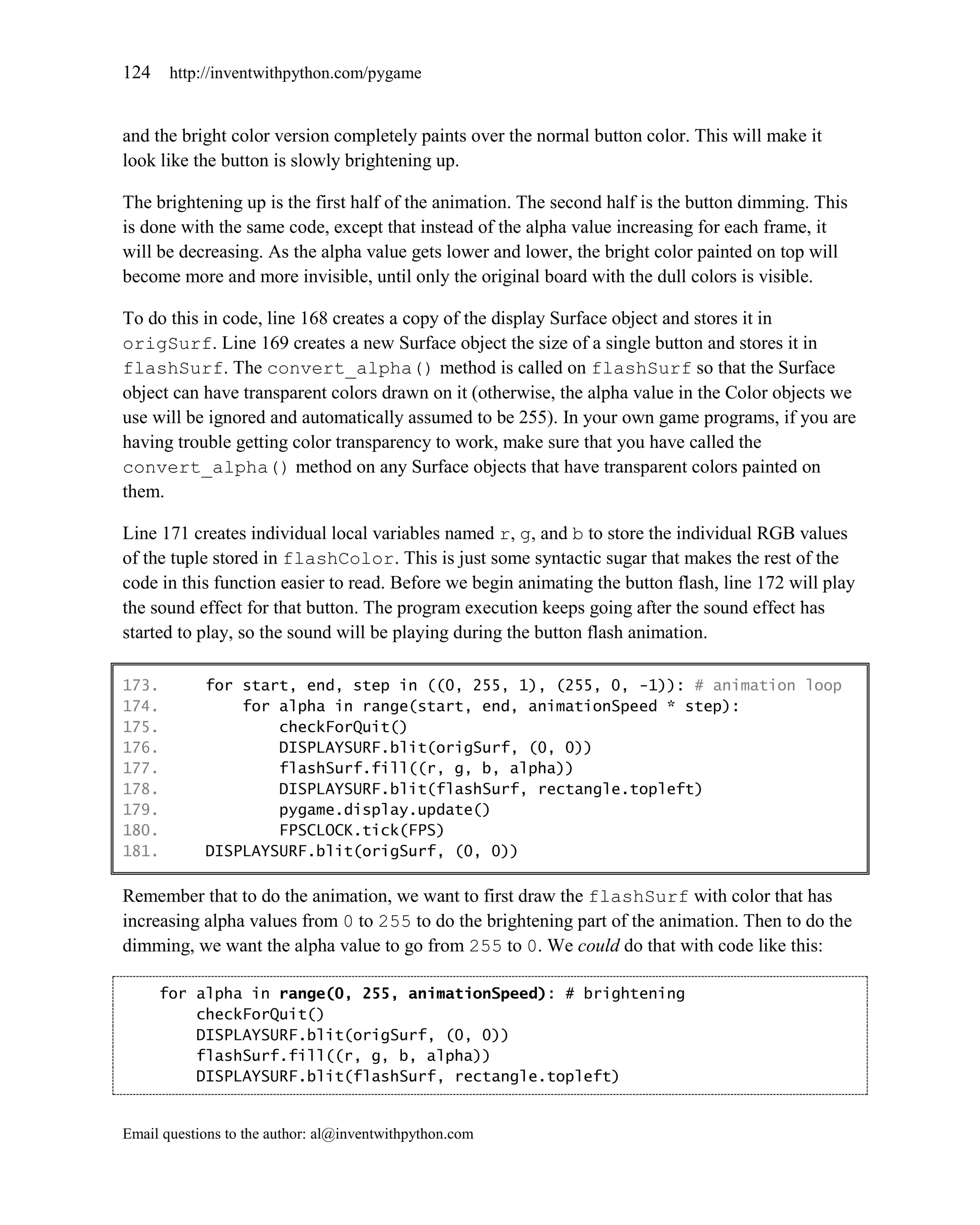 124    http://inventwithpython.com/pygame


and the bright color version completely paints over the normal button color. This will make it
look like the button is slowly brightening up.

The brightening up is the first half of the animation. The second half is the button dimming. This
is done with the same code, except that instead of the alpha value increasing for each frame, it
will be decreasing. As the alpha value gets lower and lower, the bright color painted on top will
become more and more invisible, until only the original board with the dull colors is visible.

To do this in code, line 168 creates a copy of the display Surface object and stores it in
origSurf. Line 169 creates a new Surface object the size of a single button and stores it in
flashSurf. The convert_alpha() method is called on flashSurf so that the Surface
object can have transparent colors drawn on it (otherwise, the alpha value in the Color objects we
use will be ignored and automatically assumed to be 255). In your own game programs, if you are
having trouble getting color transparency to work, make sure that you have called the
convert_alpha() method on any Surface objects that have transparent colors painted on
them.

Line 171 creates individual local variables named r, g, and b to store the individual RGB values
of the tuple stored in flashColor. This is just some syntactic sugar that makes the rest of the
code in this function easier to read. Before we begin animating the button flash, line 172 will play
the sound effect for that button. The program execution keeps going after the sound effect has
started to play, so the sound will be playing during the button flash animation.

173.        for start, end, step in ((0, 255, 1), (255, 0, -1)): # animation loop
174.            for alpha in range(start, end, animationSpeed * step):
175.                checkForQuit()
176.                DISPLAYSURF.blit(origSurf, (0, 0))
177.                flashSurf.fill((r, g, b, alpha))
178.                DISPLAYSURF.blit(flashSurf, rectangle.topleft)
179.                pygame.display.update()
180.                FPSCLOCK.tick(FPS)
181.        DISPLAYSURF.blit(origSurf, (0, 0))

Remember that to do the animation, we want to first draw the flashSurf with color that has
increasing alpha values from 0 to 255 to do the brightening part of the animation. Then to do the
dimming, we want the alpha value to go from 255 to 0. We could do that with code like this:

      for alpha in range(0, 255, animationSpeed): # brightening
          checkForQuit()
          DISPLAYSURF.blit(origSurf, (0, 0))
          flashSurf.fill((r, g, b, alpha))
          DISPLAYSURF.blit(flashSurf, rectangle.topleft)


Email questions to the author: al@inventwithpython.com
 