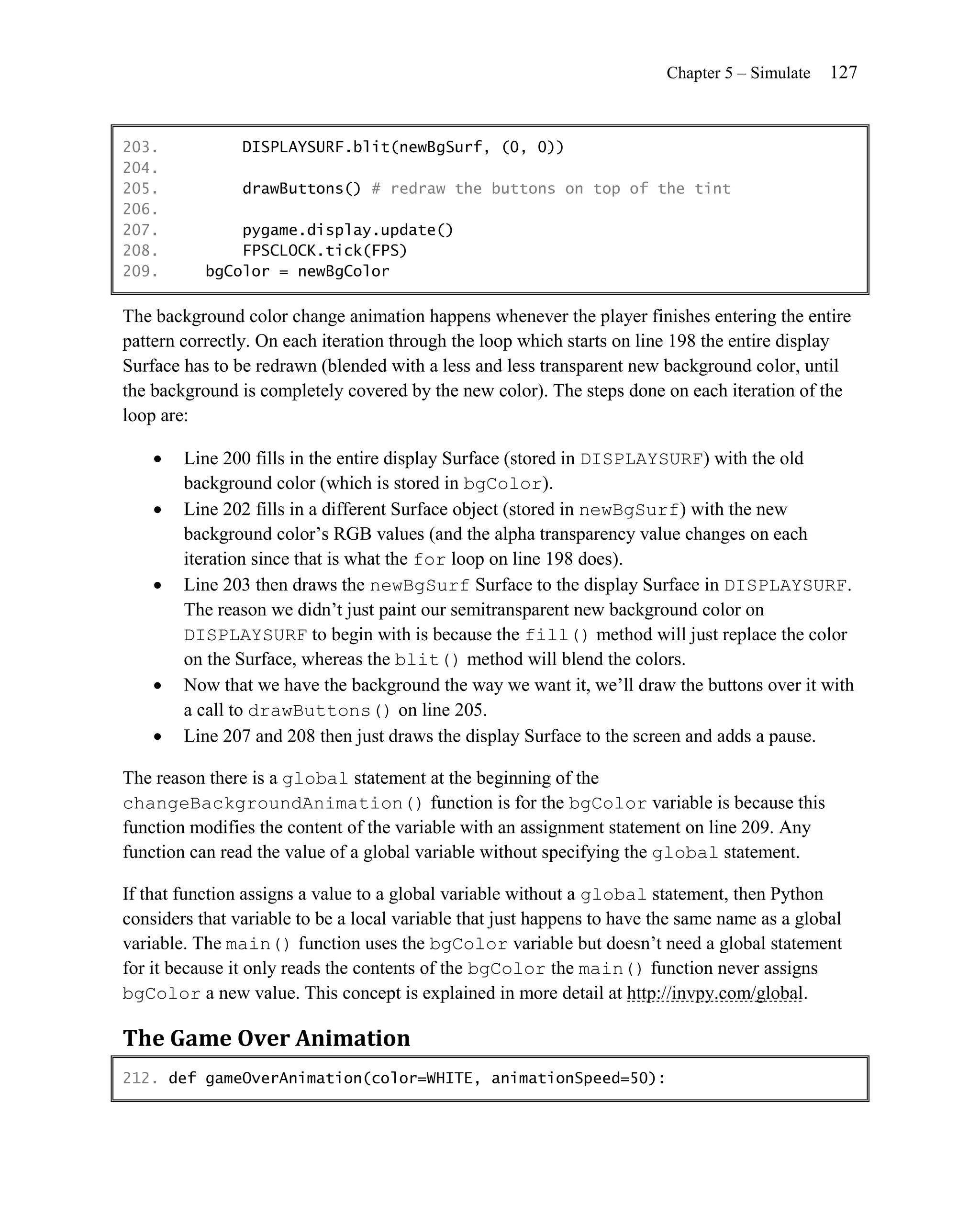 Chapter 5 – Simulate   127


203.            DISPLAYSURF.blit(newBgSurf, (0, 0))
204.
205.            drawButtons() # redraw the buttons on top of the tint
206.
207.           pygame.display.update()
208.           FPSCLOCK.tick(FPS)
209.       bgColor = newBgColor

The background color change animation happens whenever the player finishes entering the entire
pattern correctly. On each iteration through the loop which starts on line 198 the entire display
Surface has to be redrawn (blended with a less and less transparent new background color, until
the background is completely covered by the new color). The steps done on each iteration of the
loop are:

       Line 200 fills in the entire display Surface (stored in DISPLAYSURF) with the old
        background color (which is stored in bgColor).
       Line 202 fills in a different Surface object (stored in newBgSurf) with the new
        background color’s RGB values (and the alpha transparency value changes on each
        iteration since that is what the for loop on line 198 does).
       Line 203 then draws the newBgSurf Surface to the display Surface in DISPLAYSURF.
        The reason we didn’t just paint our semitransparent new background color on
        DISPLAYSURF to begin with is because the fill() method will just replace the color
        on the Surface, whereas the blit() method will blend the colors.
       Now that we have the background the way we want it, we’ll draw the buttons over it with
        a call to drawButtons() on line 205.
       Line 207 and 208 then just draws the display Surface to the screen and adds a pause.

The reason there is a global statement at the beginning of the
changeBackgroundAnimation() function is for the bgColor variable is because this
function modifies the content of the variable with an assignment statement on line 209. Any
function can read the value of a global variable without specifying the global statement.

If that function assigns a value to a global variable without a global statement, then Python
considers that variable to be a local variable that just happens to have the same name as a global
variable. The main() function uses the bgColor variable but doesn’t need a global statement
for it because it only reads the contents of the bgColor the main() function never assigns
bgColor a new value. This concept is explained in more detail at http://invpy.com/global.

The Game Over Animation
212. def gameOverAnimation(color=WHITE, animationSpeed=50):
 