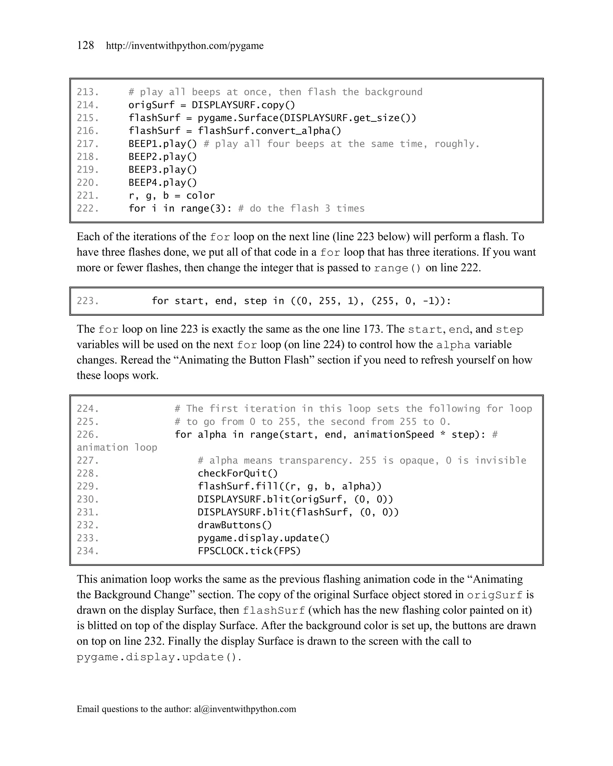 128    http://inventwithpython.com/pygame



213.        # play all beeps at once, then flash the background
214.        origSurf = DISPLAYSURF.copy()
215.        flashSurf = pygame.Surface(DISPLAYSURF.get_size())
216.        flashSurf = flashSurf.convert_alpha()
217.        BEEP1.play() # play all four beeps at the same time, roughly.
218.        BEEP2.play()
219.        BEEP3.play()
220.        BEEP4.play()
221.        r, g, b = color
222.        for i in range(3): # do the flash 3 times

Each of the iterations of the for loop on the next line (line 223 below) will perform a flash. To
have three flashes done, we put all of that code in a for loop that has three iterations. If you want
more or fewer flashes, then change the integer that is passed to range() on line 222.

223.              for start, end, step in ((0, 255, 1), (255, 0, -1)):

The for loop on line 223 is exactly the same as the one line 173. The start, end, and step
variables will be used on the next for loop (on line 224) to control how the alpha variable
changes. Reread the ―Animating the Button Flash‖ section if you need to refresh yourself on how
these loops work.

224.                    # The first iteration in this loop sets the following for loop
225.                    # to go from 0 to 255, the second from 255 to 0.
226.                    for alpha in range(start, end, animationSpeed * step): #
animation loop
227.                         # alpha means transparency. 255 is opaque, 0 is invisible
228.                         checkForQuit()
229.                         flashSurf.fill((r, g, b, alpha))
230.                         DISPLAYSURF.blit(origSurf, (0, 0))
231.                         DISPLAYSURF.blit(flashSurf, (0, 0))
232.                         drawButtons()
233.                         pygame.display.update()
234.                         FPSCLOCK.tick(FPS)

This animation loop works the same as the previous flashing animation code in the ―Animating
the Background Change‖ section. The copy of the original Surface object stored in origSurf is
drawn on the display Surface, then flashSurf (which has the new flashing color painted on it)
is blitted on top of the display Surface. After the background color is set up, the buttons are drawn
on top on line 232. Finally the display Surface is drawn to the screen with the call to
pygame.display.update().



Email questions to the author: al@inventwithpython.com
 