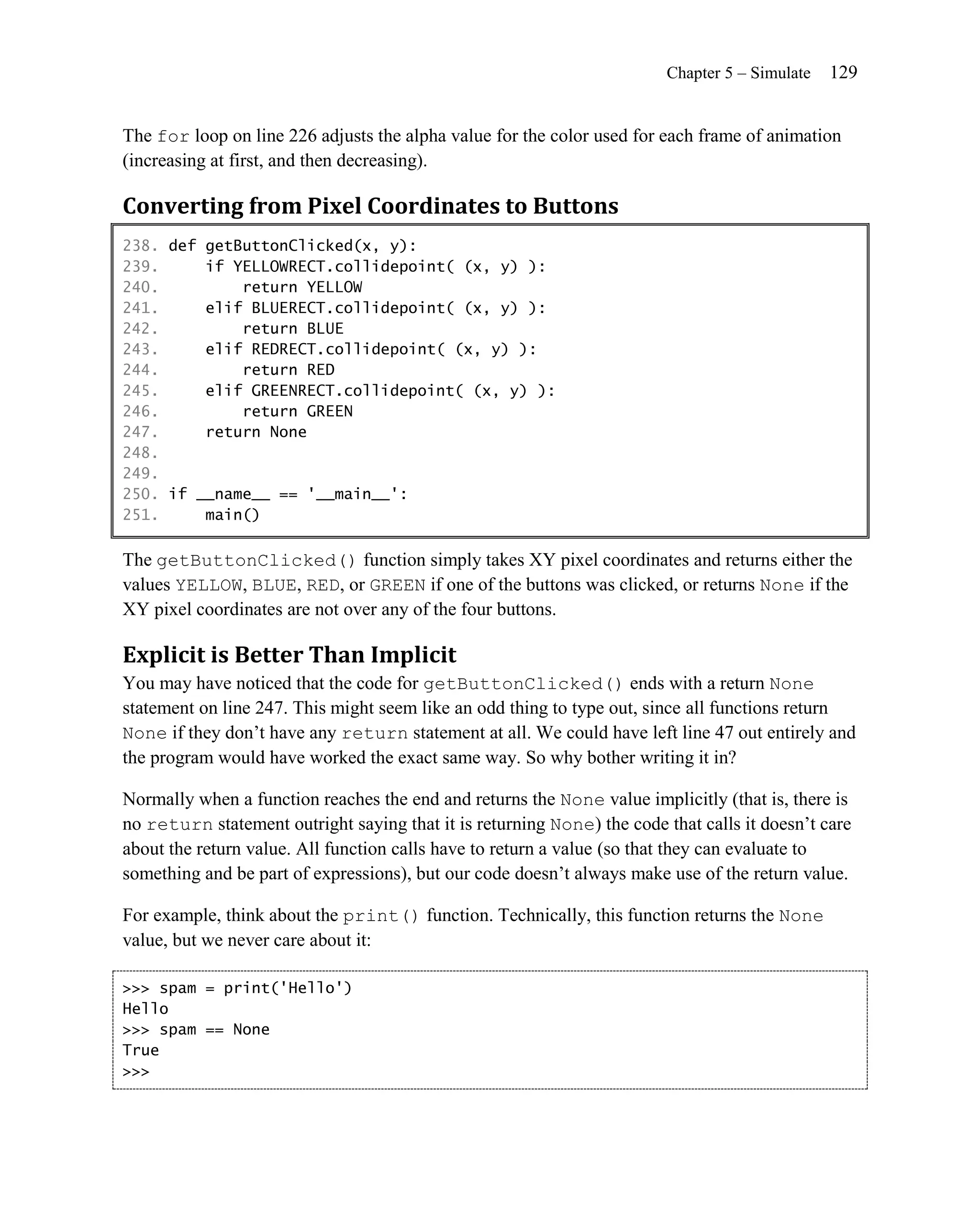Chapter 5 – Simulate   129


The for loop on line 226 adjusts the alpha value for the color used for each frame of animation
(increasing at first, and then decreasing).

Converting from Pixel Coordinates to Buttons
238. def getButtonClicked(x, y):
239.     if YELLOWRECT.collidepoint( (x, y) ):
240.         return YELLOW
241.     elif BLUERECT.collidepoint( (x, y) ):
242.         return BLUE
243.     elif REDRECT.collidepoint( (x, y) ):
244.         return RED
245.     elif GREENRECT.collidepoint( (x, y) ):
246.         return GREEN
247.     return None
248.
249.
250. if __name__ == '__main__':
251.     main()

The getButtonClicked() function simply takes XY pixel coordinates and returns either the
values YELLOW, BLUE, RED, or GREEN if one of the buttons was clicked, or returns None if the
XY pixel coordinates are not over any of the four buttons.

Explicit is Better Than Implicit
You may have noticed that the code for getButtonClicked() ends with a return None
statement on line 247. This might seem like an odd thing to type out, since all functions return
None if they don’t have any return statement at all. We could have left line 47 out entirely and
the program would have worked the exact same way. So why bother writing it in?

Normally when a function reaches the end and returns the None value implicitly (that is, there is
no return statement outright saying that it is returning None) the code that calls it doesn’t care
about the return value. All function calls have to return a value (so that they can evaluate to
something and be part of expressions), but our code doesn’t always make use of the return value.

For example, think about the print() function. Technically, this function returns the None
value, but we never care about it:

>>> spam = print('Hello')
Hello
>>> spam == None
True
>>>
 