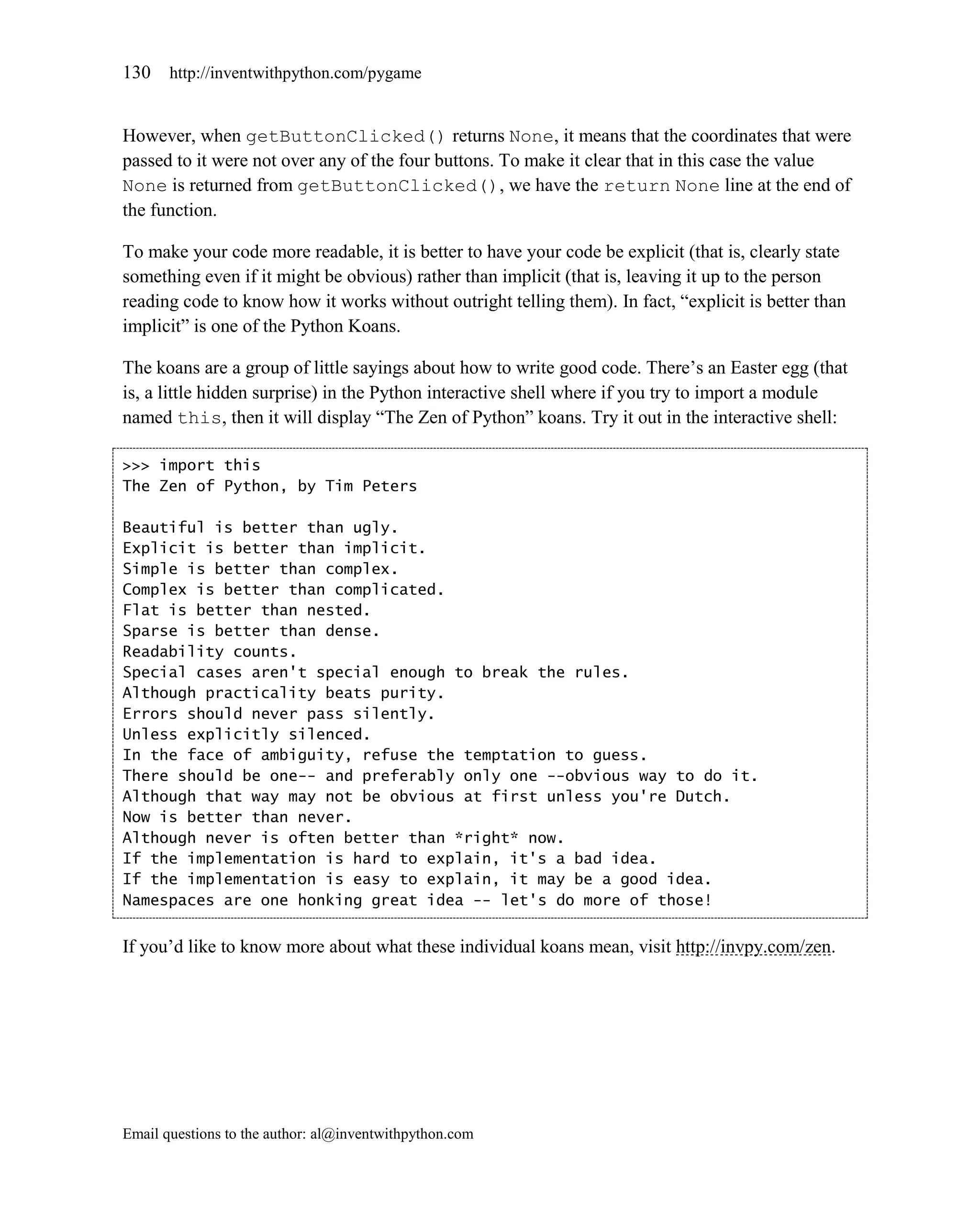 130    http://inventwithpython.com/pygame


However, when getButtonClicked() returns None, it means that the coordinates that were
passed to it were not over any of the four buttons. To make it clear that in this case the value
None is returned from getButtonClicked(), we have the return None line at the end of
the function.

To make your code more readable, it is better to have your code be explicit (that is, clearly state
something even if it might be obvious) rather than implicit (that is, leaving it up to the person
reading code to know how it works without outright telling them). In fact, ―explicit is better than
implicit‖ is one of the Python Koans.

The koans are a group of little sayings about how to write good code. There’s an Easter egg (that
is, a little hidden surprise) in the Python interactive shell where if you try to import a module
named this, then it will display ―The Zen of Python‖ koans. Try it out in the interactive shell:

>>> import this
The Zen of Python, by Tim Peters

Beautiful is better than ugly.
Explicit is better than implicit.
Simple is better than complex.
Complex is better than complicated.
Flat is better than nested.
Sparse is better than dense.
Readability counts.
Special cases aren't special enough to break the rules.
Although practicality beats purity.
Errors should never pass silently.
Unless explicitly silenced.
In the face of ambiguity, refuse the temptation to guess.
There should be one-- and preferably only one --obvious way to do it.
Although that way may not be obvious at first unless you're Dutch.
Now is better than never.
Although never is often better than *right* now.
If the implementation is hard to explain, it's a bad idea.
If the implementation is easy to explain, it may be a good idea.
Namespaces are one honking great idea -- let's do more of those!


If you’d like to know more about what these individual koans mean, visit http://invpy.com/zen.




Email questions to the author: al@inventwithpython.com
 