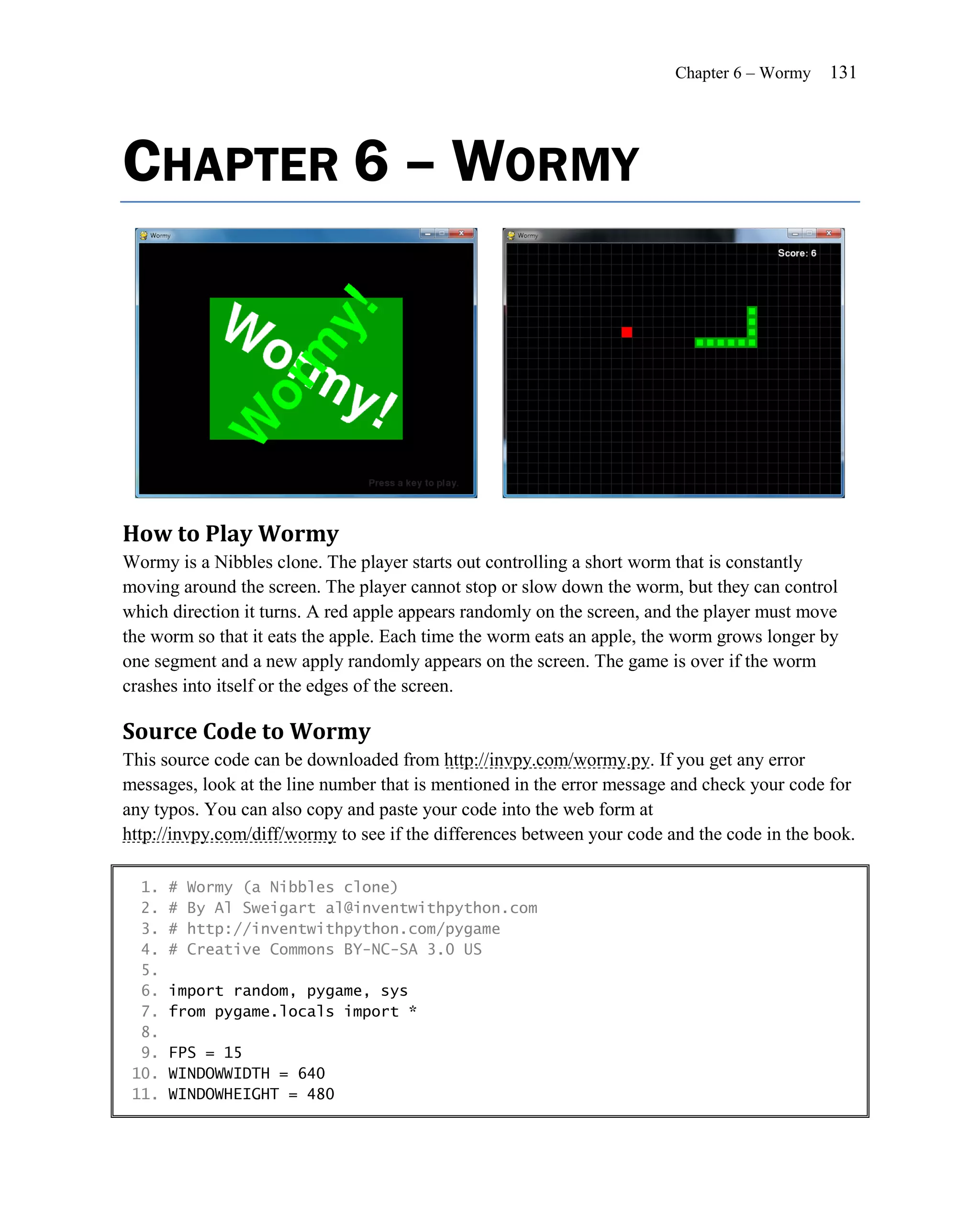 Chapter 6 – Wormy   131




CHAPTER 6 – WORMY




How to Play Wormy
Wormy is a Nibbles clone. The player starts out controlling a short worm that is constantly
moving around the screen. The player cannot stop or slow down the worm, but they can control
which direction it turns. A red apple appears randomly on the screen, and the player must move
the worm so that it eats the apple. Each time the worm eats an apple, the worm grows longer by
one segment and a new apply randomly appears on the screen. The game is over if the worm
crashes into itself or the edges of the screen.

Source Code to Wormy
This source code can be downloaded from http://invpy.com/wormy.py. If you get any error
messages, look at the line number that is mentioned in the error message and check your code for
any typos. You can also copy and paste your code into the web form at
http://invpy.com/diff/wormy to see if the differences between your code and the code in the book.

  1.   #   Wormy (a Nibbles clone)
  2.   #   By Al Sweigart al@inventwithpython.com
  3.   #   http://inventwithpython.com/pygame
  4.   #   Creative Commons BY-NC-SA 3.0 US
  5.
  6.   import random, pygame, sys
  7.   from pygame.locals import *
  8.
  9.   FPS = 15
 10.   WINDOWWIDTH = 640
 11.   WINDOWHEIGHT = 480
 