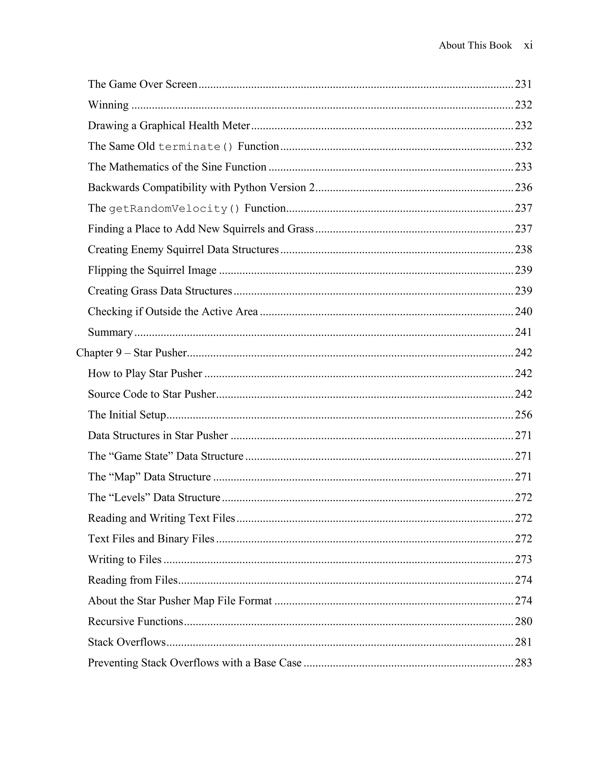 About This Book             xi


   The Game Over Screen ............................................................................................................ 231
   Winning ................................................................................................................................... 232
   Drawing a Graphical Health Meter .......................................................................................... 232
   The Same Old terminate() Function ................................................................................ 232
   The Mathematics of the Sine Function .................................................................................... 233
   Backwards Compatibility with Python Version 2.................................................................... 236
   The getRandomVelocity() Function.............................................................................. 237
   Finding a Place to Add New Squirrels and Grass .................................................................... 237
   Creating Enemy Squirrel Data Structures ................................................................................ 238
   Flipping the Squirrel Image ..................................................................................................... 239
   Creating Grass Data Structures ................................................................................................ 239
   Checking if Outside the Active Area ....................................................................................... 240
   Summary .................................................................................................................................. 241
Chapter 9 – Star Pusher................................................................................................................ 242
   How to Play Star Pusher .......................................................................................................... 242
   Source Code to Star Pusher...................................................................................................... 242
   The Initial Setup....................................................................................................................... 256
   Data Structures in Star Pusher ................................................................................................. 271
   The ―Game State‖ Data Structure ............................................................................................ 271
   The ―Map‖ Data Structure ....................................................................................................... 271
   The ―Levels‖ Data Structure .................................................................................................... 272
   Reading and Writing Text Files ............................................................................................... 272
   Text Files and Binary Files ...................................................................................................... 272
   Writing to Files ........................................................................................................................ 273
   Reading from Files................................................................................................................... 274
   About the Star Pusher Map File Format .................................................................................. 274
   Recursive Functions ................................................................................................................. 280
   Stack Overflows ....................................................................................................................... 281
   Preventing Stack Overflows with a Base Case ........................................................................ 283
 